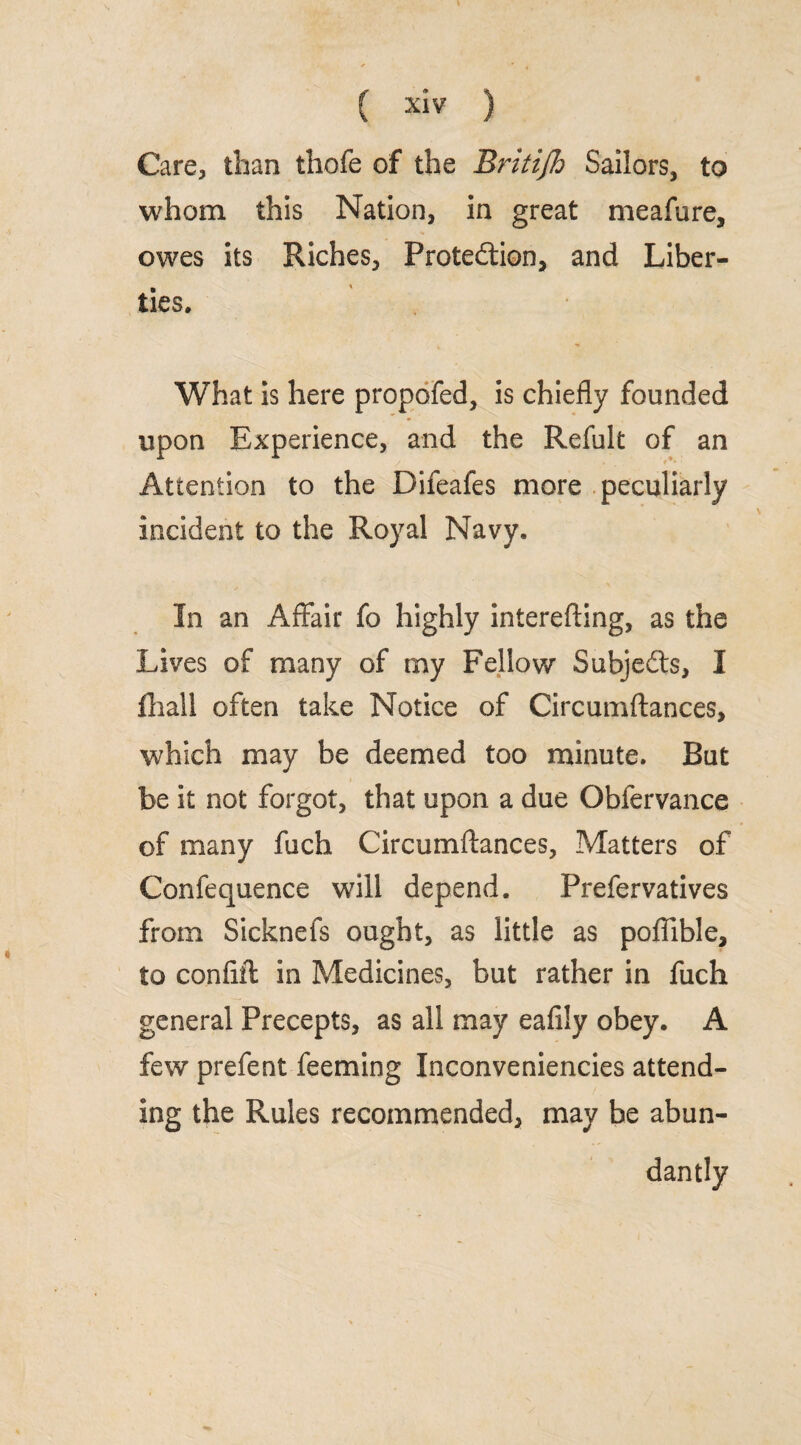 s ( xiv ) Care, than thofe of the Britijh Sailors, to whom this Nation, in great meafure, owes its Riches, Protection, and Liber¬ ties. What is here propofed, is chiefly founded upon Experience, and the Refult of an Attention to the Difeafes more peculiarly incident to the Royal Navy. In an Affair fo highly interefting, as the Lives of many of my Fellow Subjects, I fliall often take Notice of Circumftances, which may be deemed too minute. But be it not forgot, that upon a due Obfervance of many fuch Circumftances, Matters of Confequence will depend. Prefervatives from Sicknefs ought, as little as pofiible, to confift in Medicines, but rather in fuch general Precepts, as all may eafily obey. A few prefent feeming Inconveniencies attend¬ ing the Rules recommended, may he abun¬ dantly