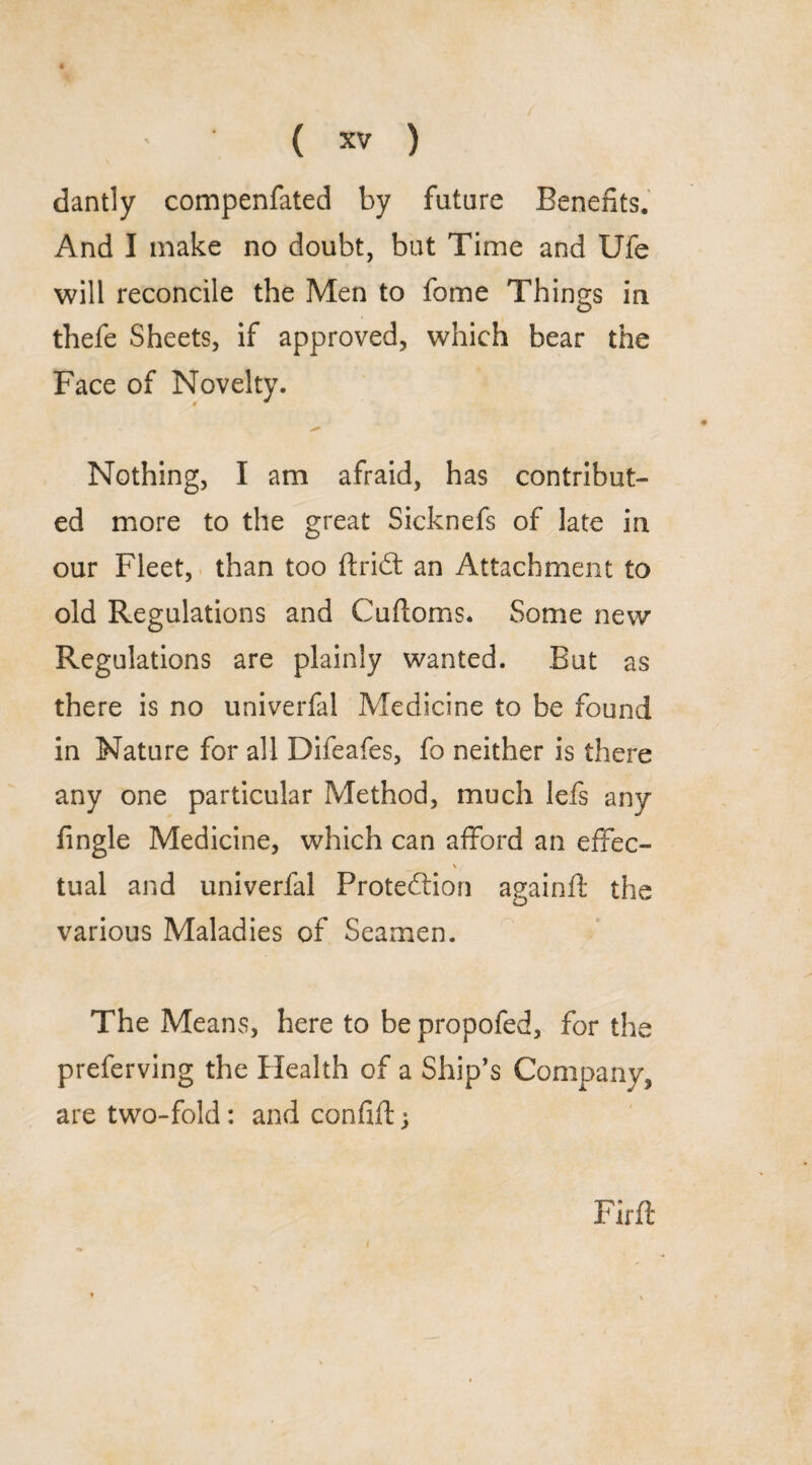 dantly compenfated by future Benefits. And I make no doubt, but Time and Ufe will reconcile the Men to fome Things in thefe Sheets, if approved, which bear the Face of Novelty. Nothing, I am afraid, has contribut¬ ed more to the great Sicknefs of late in our Fleet, than too ftrid: an Attachment to old Regulations and Cuftoms. Some new Regulations are plainly wanted. But as there is no univerfal Medicine to be found in Nature for all Difeafes, fo neither is there any one particular Method, much lefs any fingle Medicine, which can afford an effec- tual and univerfal Proteftion ayainft the O various Maladies of Seamen. The Means, here to be propofed, for the preferving the Health of a Ship’s Company, are two-fold: and confiftj Pirft