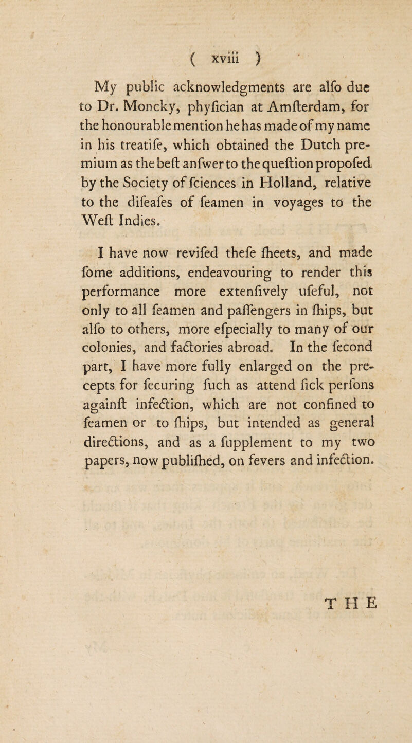 \ 9 My public acknowledgments are alfo due to Dr. Moncky, phyfician at Amfterdam, for the honourable mention he has made of my name in his treatife, which obtained the Dutch pre¬ mium as thebeft anfwerto thequeftionpropofed by the Society of fciences in Holland, relative to the difeafes of feamen in voyages to the Weft Indies. I have now revifed thefe fheets, and made fome additions, endeavouring to render this performance more extenfively ufeful, not only to all feamen and pafiengers in fhips, but alfo to others, more efpecially to many of our colonies, and factories abroad. In the fecond part, I have more fully enlarged on the pre¬ cepts for fecuring fuch as attend Tick perfons againft infection, which are not confined to feamen or to ftiips, but intended as general directions, and as a fupplement to my two papers, now publifhed, on fevers and infection. T II E