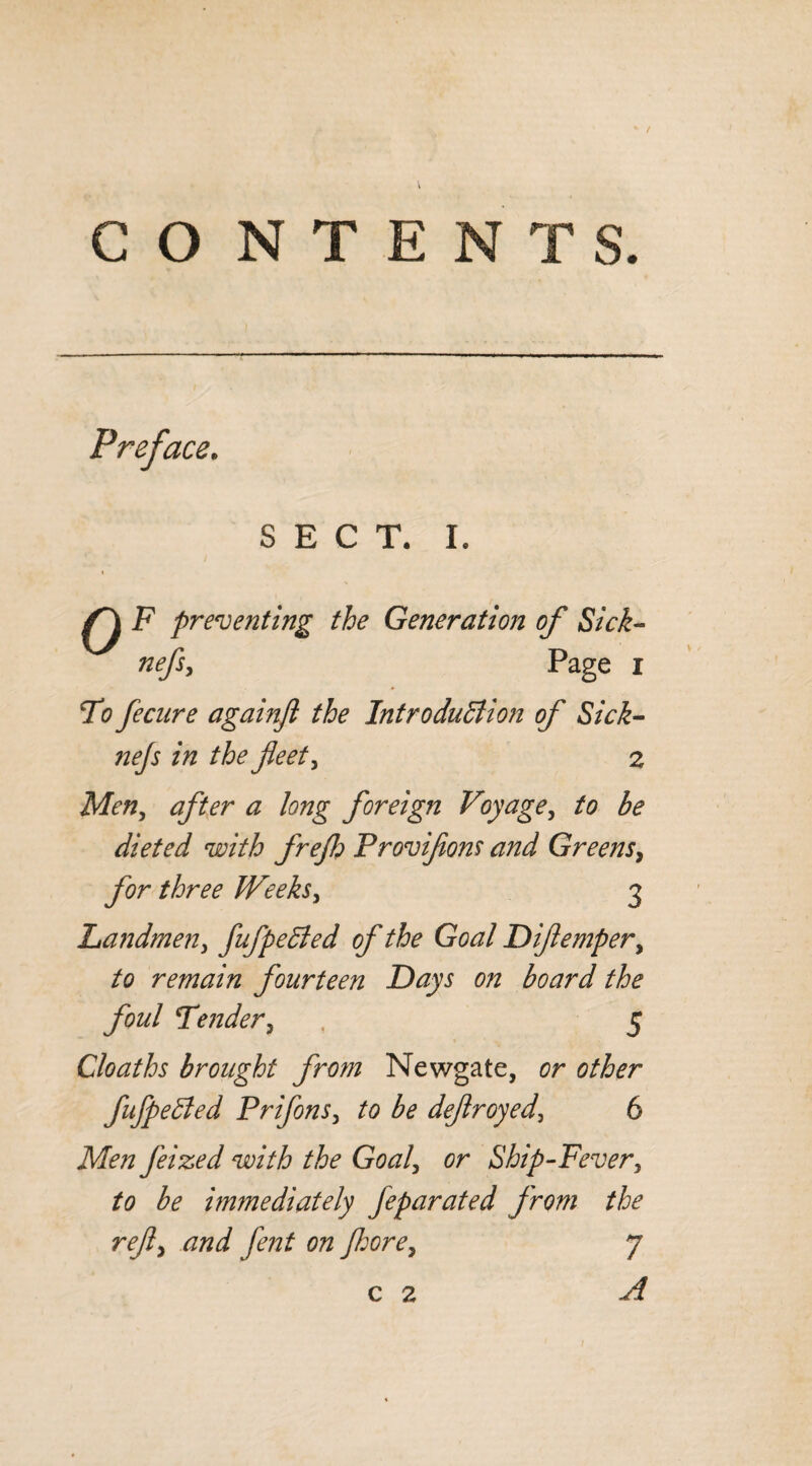 / CO N T E N T S. Preface. SECT. I. ^ F preventing the Generation of Sick- Page i To fecure againjl the Introduction of Sick- zVz feet) 2 AFfl, ^ /tfzzg foreign Voyage, to be dieted with frejh Provifions and Greens, for three Weeks, 3 Landmen, fufpeCled of the Goal Difiempery to remain fourteen Days on board the foul Tender, , 5 Cloaths brought from Newgate, 0r other fufpeCted Prifons, ^ defir oyed^ 6 Af<?/z feized with the Goaly or Ship-Fever, £0 be immediately feparated from the refiy and fent on fiorey 7 c 2 ./? 1