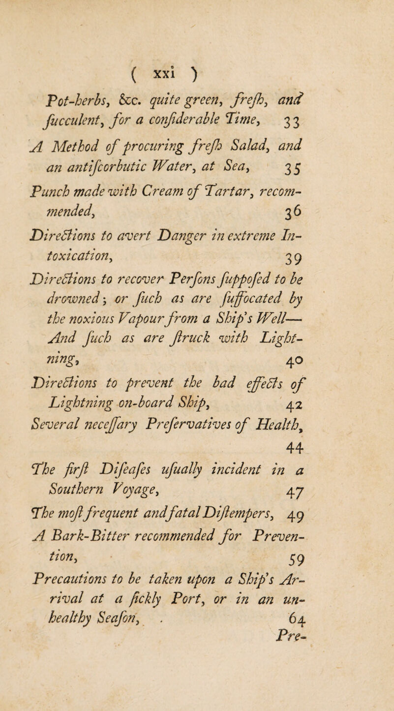 Pot-herbs, &c. quite greeny frejh, and facculentj ^ confiderahle Pitney 3 3 ^ Method of procuring frejh Salad, ,2/z ant if cor but ic Water, 35 Punch made with Cream of Tartar, recom¬ mended ^ 36 Directions to avert Danger in extreme In¬ toxications 3 9 Directions to recover Perfons fuppofed to be drowned; fuffocated by the noxious Vapour from a Ship's Well— And fuch as are firuck with Light¬ nings 40 Directions to prevent the bad effects of Lightning on-board Ships 42 Several neceffary Prefervatives of Health, 44 The firfl Difeafes ufually incident in a Southern Voyage, 47 The mof frequent andfatal Difempers3 49 Bark-Bitter recommended for Preven¬ tions 39 Precautions to be taken upon a Ship's Ar¬ rival at a fckly Forty or in an un¬ healthy Seafon, . 64 Pre-