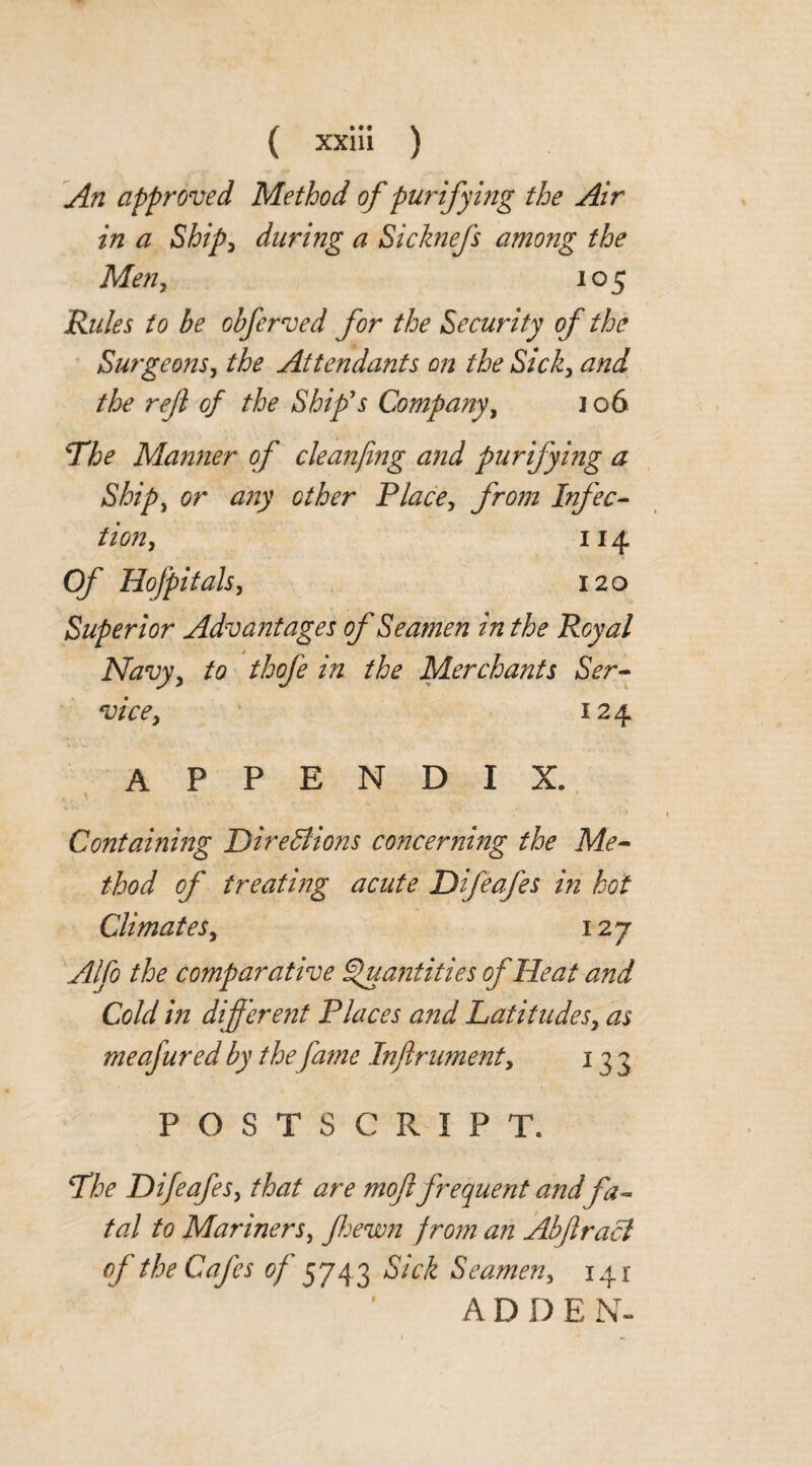 An approved Method of purifying the Air in a Ship, during a Sicknefs among the Men, 105 Rules to be obferved for the Security of the Surgeons, the Attendants on the Sick, and the ref of the Ship's Company, 106 The Manner of cleanfmg and purifying a Ship, or any other Place, from Infec¬ tion, 114 Of Hofpitals, 120 Superior Advantages of Seamen in the Royal Navy, to thofe in the Merchants Ser¬ vice, 124 APPENDIX. Containing Directions concerning the Me¬ thod of treating acute Difeafes in hot Climates, 127 Alfo the comparative Quantities of Heat and Cold in different Places and Latitudes, as meafured by the fame Inftrument, 133 POSTSCRIPT. The Difeafes, that are mofl frequent and fa¬ tal to Mariners, Jhewn from an Abftracl of the Cafes of 5743 Sick Seamen, 141 A D D E N-