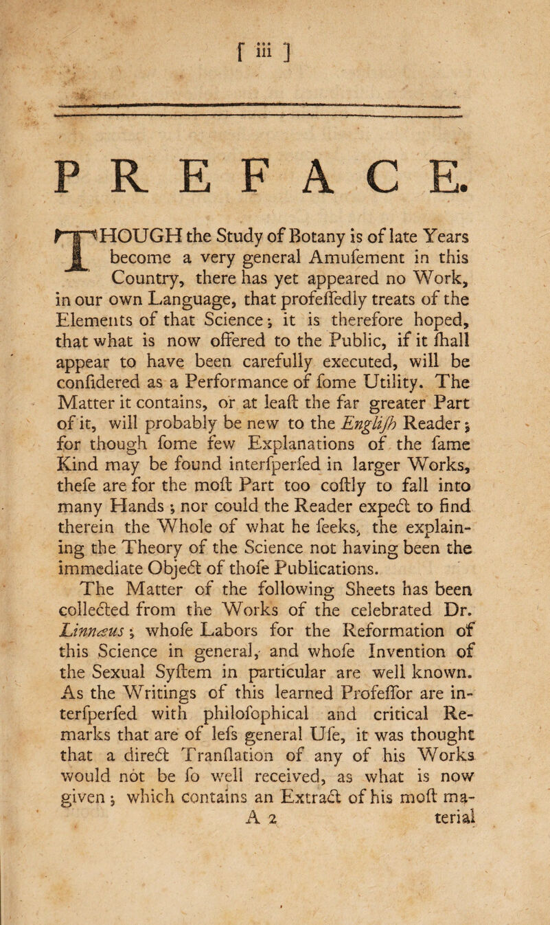 r ia ] PREFACE. THOUGH the Study of Botany is of late Years become a very general Amufement in this Country, there has yet appeared no Work, in our own Language, that profeffedly treats of the Elements of that Science; it is therefore hoped, that what is now offered to the Public, if it dial! appear to have been carefully executed, will be confidered as a Performance of fome Utility. The Matter it contains, or at lead the far greater Part of it, will probably be new to the Englijb Reader % for though fome few Explanations of the fame Kind may be found interfperfed in larger Works, thefe are for the mod Part too codly to fall into many Hands ; nor could the Reader expedi to find therein the Whole of what he feeks, the explain¬ ing the Theory of the Science not having been the immediate Objedt of thofe Publications. The Matter of the following Sheets has been collected from the Works of the celebrated Dr. Linnaeus; whofe Labors for the Reformation of this Science in general,- and whofe Invention of the Sexual Sydem in particular are well known. As the Writings of this learned Prafefifor are in¬ terfperfed with philofophical and critical Re¬ marks that are of lefs general Ufe, it was thought that a diredl Trandation of any of his Works would not be fo well received, as what is now given j which contains an Extract of his mod ma-