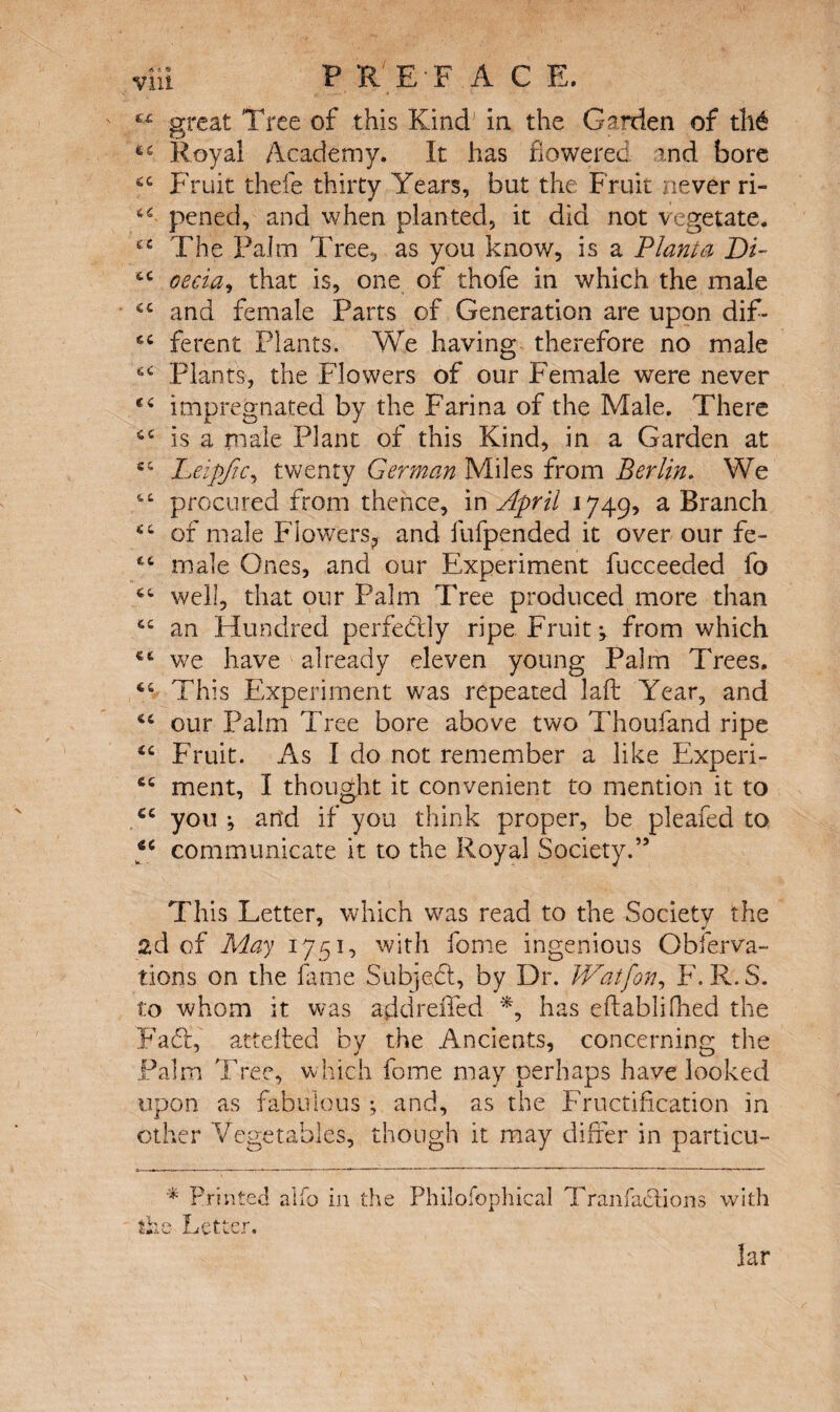 “ great Tree of this Kind' in the Garden of th6 Royal Academy. It has flowered and bore Fruit thefe thirty Years, but the Fruit never ri- pened, and when planted, it did not vegetate. The Palm Tree, as you know, is a Plant a Di- tc cecia, that is, one of thofe in which the male and female Parts of Generation are upon dif- ferent Plants. We having therefore no male Plants, the Flowers of our Female were never ec impregnated by the Farina of the Male. There <c is a male Plant of this Kind, in a Garden at ci Leipfic, twenty German Miles from Berlin. We procured from thence, in April 1749, a Branch “ of male Flowers, and fufpended it over our fe- 46 male Ones, and our Experiment fucceeded fo well, that our Palm Tree produced more than 44 an Hundred perfectly ripe Fruity from which €4 we have already eleven young Palm Trees. 44 This Experiment was repeated laft Year, and 44 our Palm Tree bore above two Thoufand ripe 44 Fruit. As I do not remember a like Experi- 44 ment, I thought it convenient to mention it to cc you •, and if you think proper, be pleafed to cc communicate it to the Royal Society.” This Letter, which was read to the Society the 2d of May 1751, with fome ingenious Obferva- tions on the fame Subjefd, by Dr. JVatfon, F. R.S. to whom it was add reded *, has eftablifhed the Fad, atteded by the Ancients, concerning the Palm Tree, which fome may perhaps have looked upon as fabulous ; and, as the Fructification in other Vegetables, though it may differ in particu- * Printed alfo in the the Letter. Philofophical Tranfaclions with lar