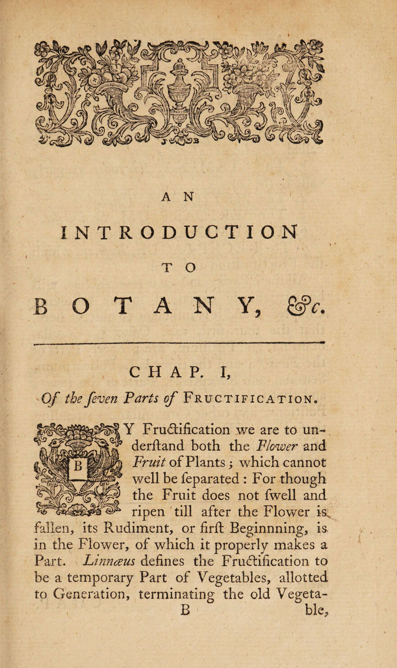 INTRODUCTION v. ■'s ’ f ) T O BOTANY, gjV. CHAP. I, Of the /even Parts of Fructification, Y Fructification we are to un- derfland both the Flower and Fruit of Plants; which cannot well be feparated : For though the Fruit does not fwell and ripen till after the Flower isv fallen, its Rudiment, or firft Beginnning, is in the Flower, of which it properly makes a Part. Linnceus defines the Fructification to be a temporary Part of Vegetables, allotted to Generation, terminating the old Vegeta-