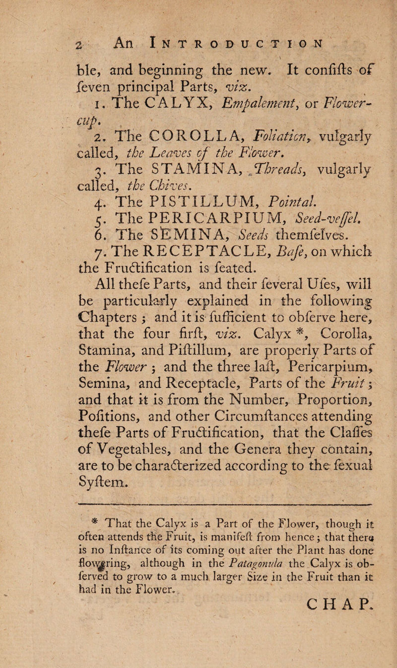 • .... - ' ; \ •. ble, and beginning the new. It confifts of feven principal Parts, viz. 1. The Cx4LYX, Empalement, or Flower- cup. 2. The COROLLA, Foliation r vulgarly called, the Leaves of the Flower. 3. The STAMINA, Fhreadsy vulgarly called, the Chives. 4. The PISTILLUM, Pointal. 5. The PERICARPIUM, Seed-veffel. 6. The SEMINA, Seeds themfelves. 7. The RECEPTACLE, Bafe, on which the Fructification is feated. All thefe Parts, and their feveral Ufes, will be particularly explained in the following Chapters ; and it is fufficient to obferve here, that the four firft, viz. Calyx *, Corolla, Stamina, and Piftillum, are properly Parts of the Flower ; and the three lait, Pericarpium, Semina, and Receptacle, Parts of the Fruit; and that it is from the Number, Proportion, Pofitions, and other Circumftances attending thefe Parts of Fructification, that the Gaffes of Vegetables, and the Genera they contain, are to be characterized according to the fexual Syftem. * That the Calyx is a Part of the Flower, though it often attends the Fruit, is manifefi- from hence; that there is no Inftance of its coming out after the Plant has done flooring, although in thq Patagonula the Calyx is ob- ferved to grow to a much larger Size in the Fruit than it had in the Flower. CHAP.