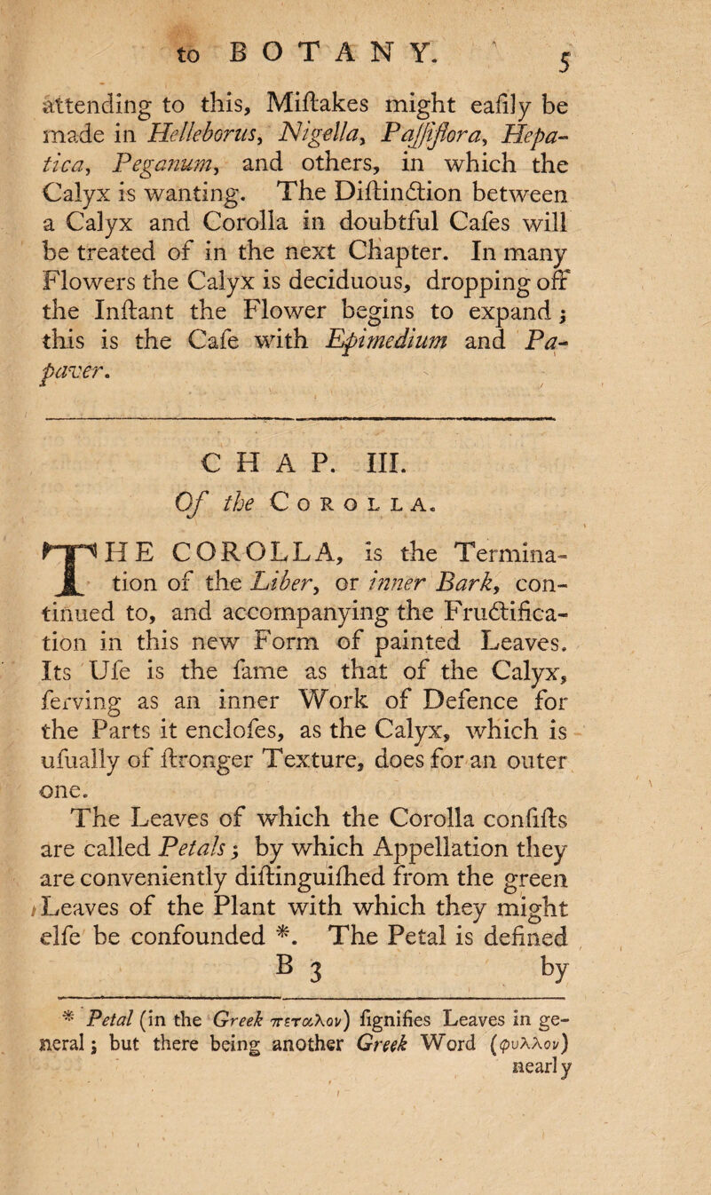 5 attending to this, Miftakes might eafily be made in HeUeborus, Nigella> Paj/ifora, Hepa¬ tic a, Pegcnum, and others, in which the Calyx is wanting. The Diftindtion between a Calyx and Corolla in doubtful Cafes will be treated of in the next Chapter. In many Flowers the Calyx is deciduous, dropping off the Inftant the Flower begins to expand; this is the Cafe with Epimedium and Pa- paver. CHAP. III. Of & Corolla, THE COROLLA, is the Termina- tion of the Liber, or inner Bark, con¬ tinued to, and accompanying the Frudtifica- tion in this new Form of painted Leaves. Its Ufe is the fame as that of the Calyx, ferving as an inner Work of Defence for the Parts it enclofes, as the Calyx, which is ufually of ftronger Texture, does for an outer one. The Leaves of which the Corolla confifts are called Petals; by which Appellation they are conveniently diftinguifhed from the green /Leaves of the Plant with which they might elfe be confounded *. The Petal is defined B 3 by * Petal (in the Greek ttztocXqv) fignifies Leaves in ge¬ neral i but there being another Greek Word (tpvXXov) nearl y t