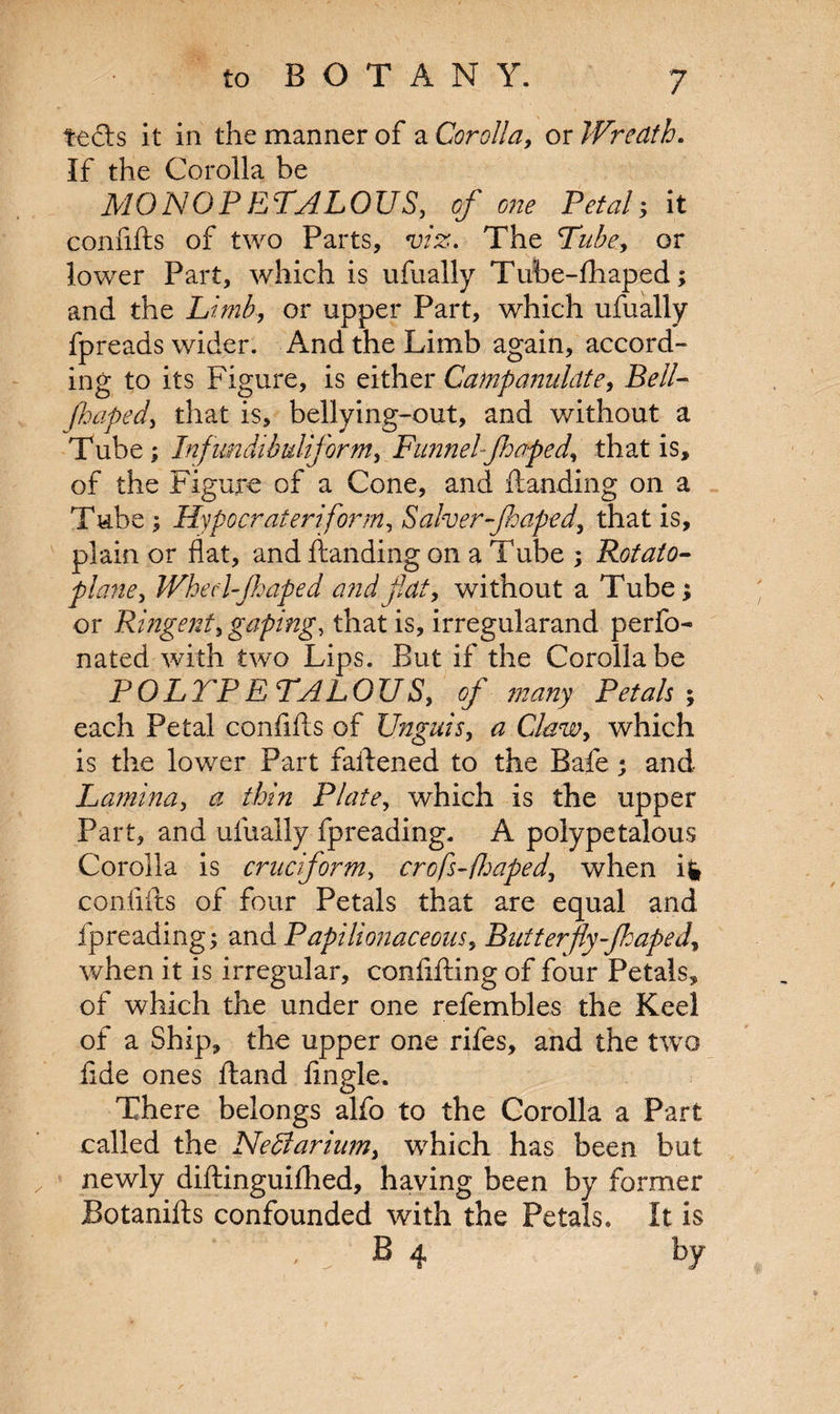 tecls it in the manner of a Corolla, ox Wreath. If the Corolla be MONOPETALOUS, of one Petal; it confifts of two Parts, viz. The Tube, or lower Part, which is ufually Tube-fhaped; and the Limb, or upper Part, which ufually fpreads wider. And the Limb again, accord¬ ing to its Figure, is either Campanulcite, Bell- Jhaped, that is, bellying-out, and without a Tube; Infundibuliform, Funnel-Jhaped, that is, of the Figure of a Cone, and Handing on a Tube ; Hypo crater if or nti Salver-Jhaped, that is, plain or flat, and Handing on a Tube ; Potato- plane, Whed-Jhaped and flat, without a Tube; or Ringent, gaping, that is, irregularand perfo- nated with two Lips. But if the Corolla be POLYP ETALOUS, of many Petals; each Petal conflHs of Unguis, a Claw, which is the lower Part faflened to the Bafe; and Lamina, ^ thin Plate, which is the upper Part, and ufually fpreading. A polypetalous Corolla is cruciform> crofs-fhaped, when ig confifts of four Petals that are equal and fpreading; and Papilionaceous, Butterfly-Jhaped, when it is irregular, confifting of four Petals, of which the under one refembles the Keel of a Ship, the upper one rifes, and the two fide ones Hand Angle. There belongs alfo to the Corolla a Part called the NeSlarium, wrhich has been but newly diftinguifhed, having been by former Botanifts confounded with the Petals. It is B 4 by