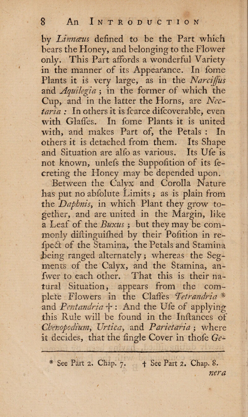 by Linncem defined to be the Part which bears the Honey, and belonging to the Flower only. This Part affords a wonderful Variety in the manner of its Appeafance. In fome Plants it is very large, as in the Narciffiis and Aquilegia; in the former of which the Cup, and in the latter the Horns, are Nec- taria : In others it is fcarce difcoverable, even with Glaflfes. In fome Plants it is united with, and makes Part of, the Petals : In others it is detached from them. Its Shape and Situation are alfo as various. Its Ufe is not known, unlefs the Suppofition of its fe- creting the Honey may be depended upon. Between the Calyx and Corolla Nature J has put no abfolute Limits; as is plain from the Dafhnis, in which Plant they grow to- gellier, and are united in the Margin, like a Leaf of the Buxus but they may be com¬ monly diftinguifhed by their Pofition in re- fpedt of the Stamina, the Petals and Stamina Being ranged alternately; whereas the Seg¬ ments of the Calyx, and the Stamina, an- fwer to each other. That this is their na¬ tural Situation, appears from the com¬ plete Flowers in the Clafies Tetrandria * and Pentandria y : And the Ufe of applying this Rule will be found in the Inftances of Cbenopcdium, Urtica, and Parietaria ; where it decides, that the fingle Cover in thofe Ge- * See Part 2. Chap. 7, f See Part 2. Chap. S. v nera