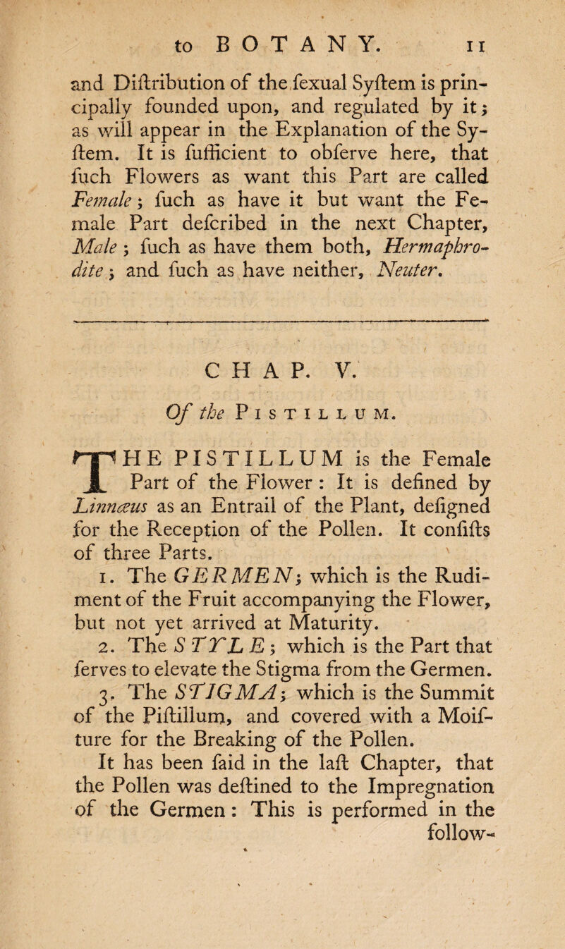 and Diftribution of the fexual Syftem is prin¬ cipally founded upon, and regulated by it; as will appear in the Explanation of the Sy¬ ftem. It is fufficient to obferve here, that inch Flowers as want this Part are called Female; fuch as have it but want the Fe¬ male Part defcribed in the next Chapter, Male ; fuch as have them both. Hermaphro¬ dite \ and fuch as have neither. Neuter. C H A P. V. Of the PlSTILLUM. PIE PlSTILLUM is the Female JL Part of the Flower : It is defined by Linnaeus as an Entrail of the Plant, defigned for the Reception of the Pollen. It confifts of three Parts, 1. The GERMEN; which is the Rudi¬ ment of the Fruit accompanying the Flower, but not yet arrived at Maturity. 2. The S TTL E ; which is the Part that ferves to elevate the Stigma from the Germen. 3. The STIGMA; which is the Summit of the Piftillum, and covered with a Moif- ture for the Breaking of the Pollen. It has been faid in the laft Chapter, that the Pollen was deftined to the Impregnation of the Germen: This is performed in the follow-