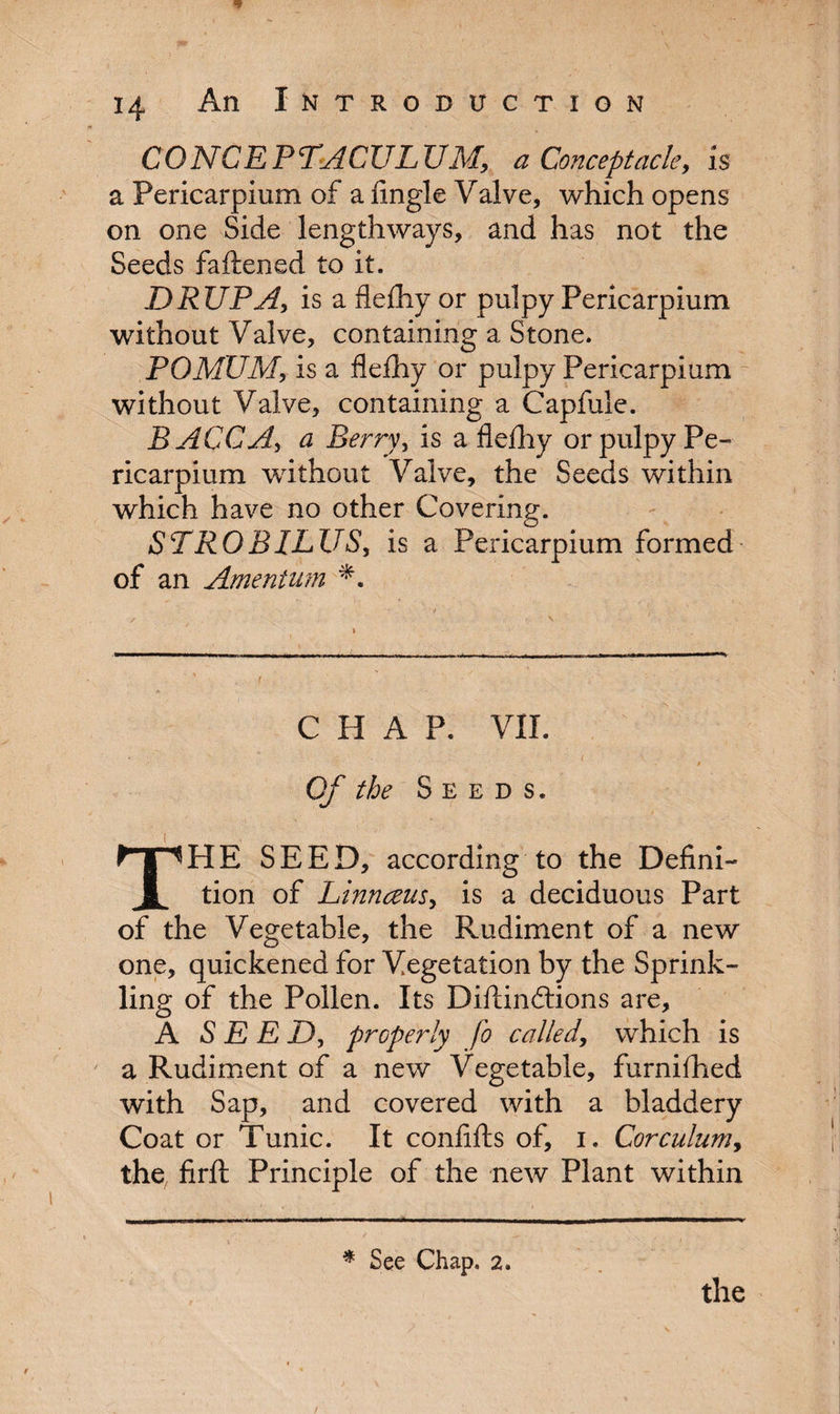 CONCEP TACUL UM, a Conceptacle, is a Pericarpium of a Angle Valve, which opens on one Side lengthways, and has not the Seeds fattened to it. DRUPA, is a flefhy or pulpy Pericarpium without Valve, containing a Stone. POMUM, is a flefhy or pulpy Pericarpium without Valve, containing a Capfule. BACCA, a Berry, is a flefhy or pulpy Pe¬ ricarpium without Valve, the Seeds within which have no other Covering. STROBILUS, is a Pericarpium formed of an Amentum CHAP. VII. Of the Seed s. HE SEED, according to the Defini- i tion of Linnceus, is a deciduous Part of the Vegetable, the Rudiment of a new one, quickened for Vegetation by the Sprink¬ ling of the Pollen. Its Diftinftions are, A SEED, properly fo called, which is a Rudiment of a new Vegetable, furnifhed with Sap, and covered with a bladdery Coat or Tunic. It confifts of, i. Corculum, the firft Principle of the new Plant within * See Chap. 2.