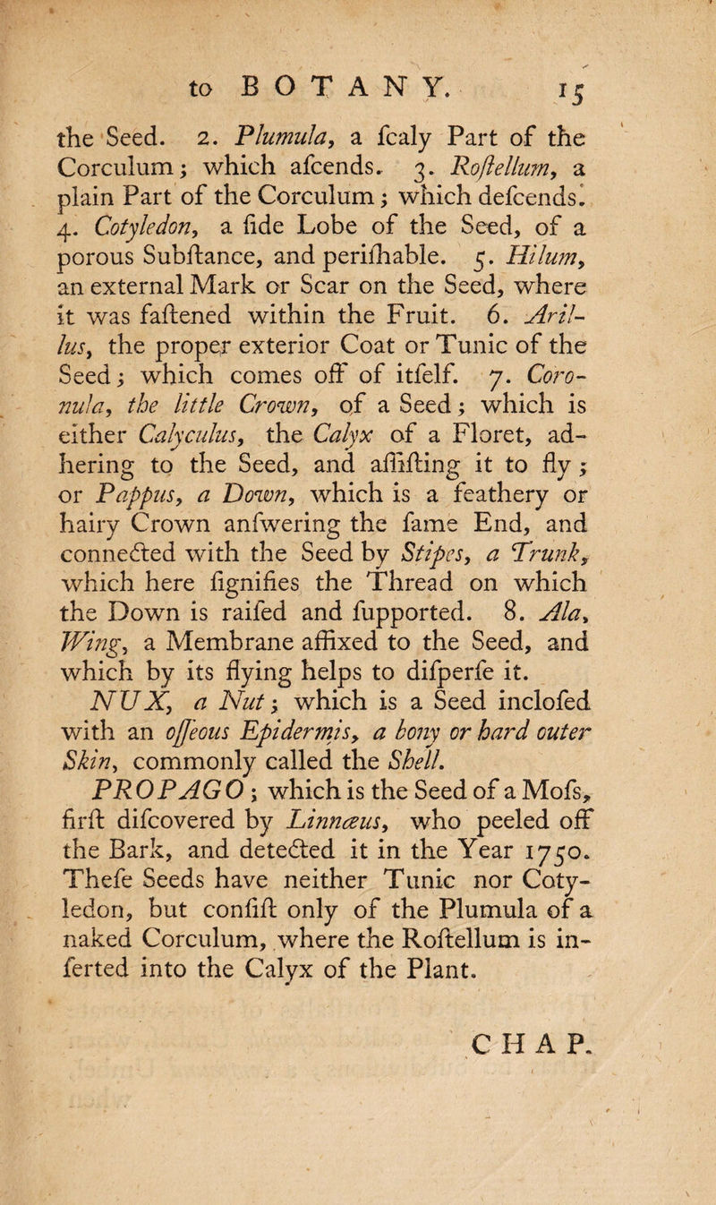 the Seed. 2. Plumula, a fcaly Part of the Corculum; which afcends.. 3. Roftellum, a plain Part of the Corculum; which defcendsl 4. Cotyledon, a fide Lobe of the Seed, of a porous Subftance, and perilhable. 5. Hilum, an external Mark or Scar on the Seed, where it was faftened within the Fruit. 6. Aril- lus, the prope,r exterior Coat or Tunic of the Seed; which comes off of itfelf. 7. Coro- nula, ^ //V//? Crown, qf a Seed; which is either Calycuius, the CWyx of a Floret, ad¬ hering to the Seed, and affifting it to fly; or Pappus, a Down, which is a feathery or hairy Crown anfwering the fame End, and connected with the Seed by Stipes, a Trunk, which here fignifies the Thread on which the Down is railed and fupported. 8. Ala, Wing, a Membrane affixed to the Seed, and which by its flying helps to difperfe it. NUXy a Nut; which is a Seed inclofed with an ojjeous Epidermis, a bony or hard outer Skin, commonly called the Shell. PROP AGO ; which is the Seed of a Mofs, firft difcovered by Linnaeus, who peeled off the Bark, and detected it in the Year 1750. Thefe Seeds have neither Tunic nor Coty¬ ledon, but confift only of the Plumula of a naked Corculum, where the Roftellum is in- ferted into the Calyx of the Plant. CHAP.