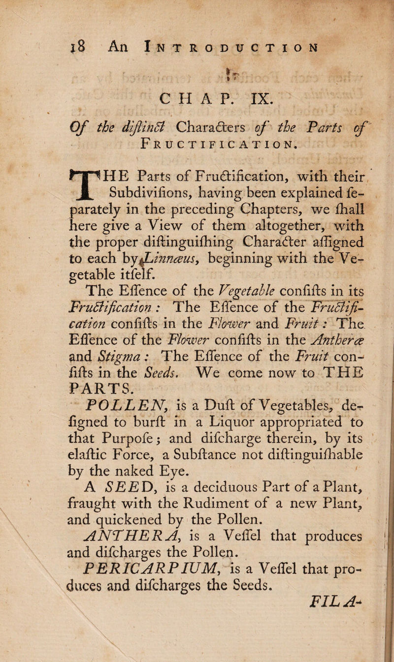 ». I ' C II A P. IX. Of the diftinB Characters of the Parts of Fructification. THE Parts of Fructification, with their Subdivifions, having been explained fe- parately in the preceding Chapters, we fhall here give a View of them altogether, with the proper diftinguifhing Character affigned to each by$Linnceusy beginning with the Ve¬ getable itfelf. The Effence of the Vegetable confifts in its FruBification : The Effence of the FruBifi- cation confifts in the Flower and Fruit: The Effence of the Flower confifts in the Antherce and Stigma: The Effence of the Fruit con¬ fifts in the Seeds. We come now to THE PARTS. POLLEN, is a Duft of Vegetables, de- figned to burft in a Liquor appropriated to that Purpofe; and difcharge therein, by its elaftic Force, a Subftance not diftinguifhable by the naked Eye. A SEE D, is a deciduous Part of a Plant, fraught with the Rudiment of a new Plant, and quickened by the Pollen. ANTHERis a Veffel that produces and difcharges the Pollen. PERICARPIUM, is a Veffel that pro¬ duces and difcharges the Seeds. FILA*