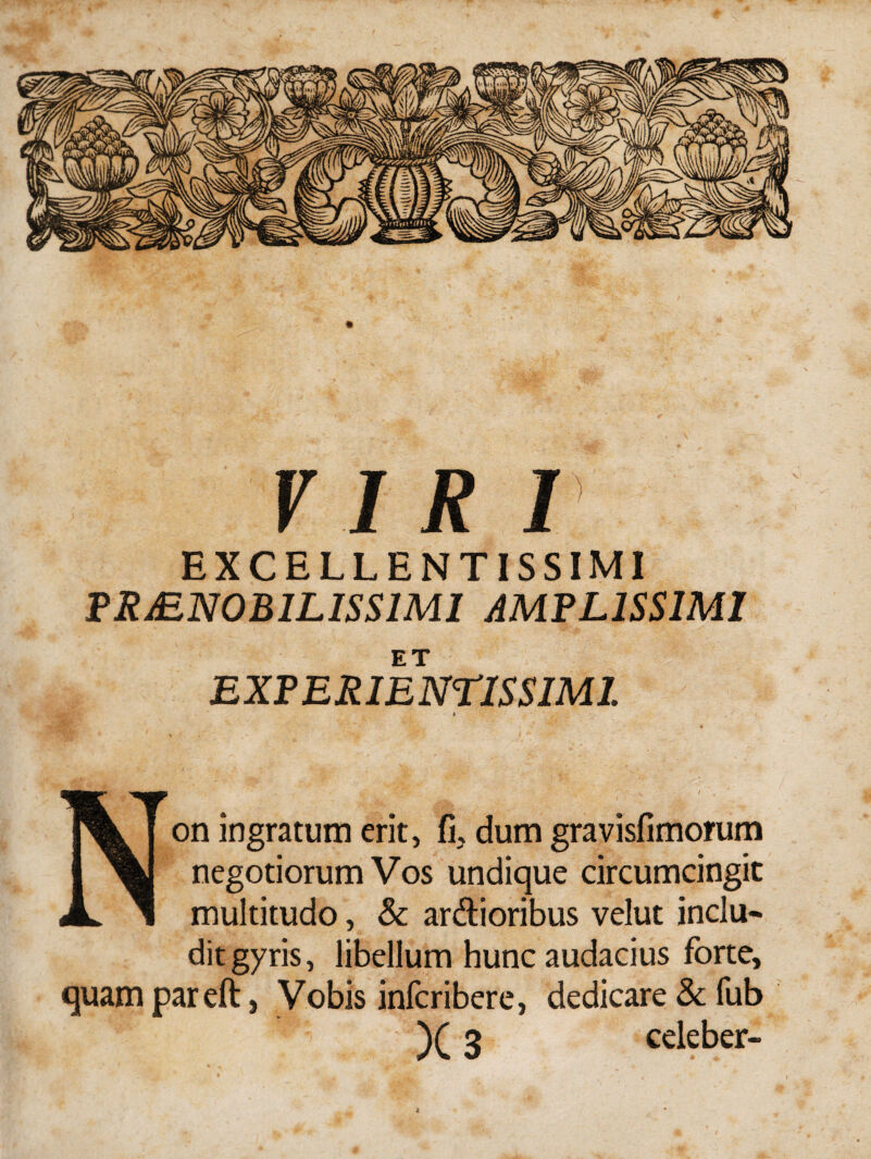 VIR I EXCELLENTISSIMI PRAENOBILISSIMI AMPLISSIMI EXPERI ENTIS SIMI. I Non ingratum erit, fi, dum gravisfimofum negotiorum Vos undique circumcingit multitudo, & ardioribus velut inclu¬ dit gyris, libellum hunc audacius forte, quam pareft, Vobis infcribere, dedicare & fub )(3 celeber-