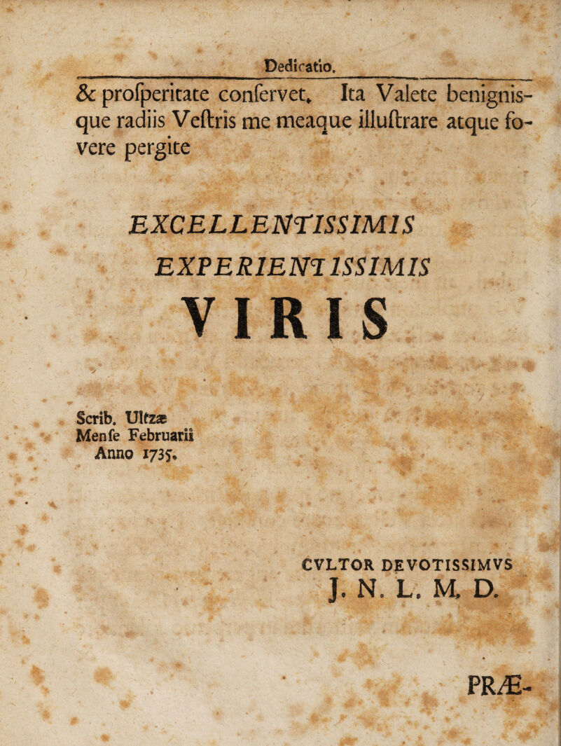 & profperitate confervet» Ita Valete benignis- que radiis Veftris me meaque illuftrare atque fo¬ vere pergite EXCELLENTISSIMIS EXPERIEmiSSIMIS VIRIS Scrib. Ultz* Menfe Februarii Anno 1735. CVLTOR DEVOTISSIMVS J. N. L. M, D. PR^E-