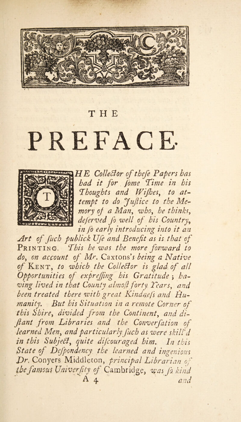 HE Colie 51 Or of thefe Papers has had it for fome Time in his Thoughts and Wijhes, to at¬ tempt to do Jufice to the Me¬ mory of a Man, who, he thinks, deferred Jo well of his Country, in fo early introducing into it an Art of fitch publick Ufe and Benefit as is that of Pri nting. This he was the more forward to do, on account of Mr. Caxtonsb being a Native of Kent, to which the ColleBor is glad of all Opportunities of exprefjing his Gratitude ; ha¬ ving lived in that County ahnojl forty Tears, and been treated there with great Kind tiefs and Hu¬ manity. But his Situation in a remote Corner of this Shire, divided from the Continent, and di- fiant from Libraries and the Converfation of learned Men, and particularly fuch as were skill'd in this Subjedl, quite difcouraged him. In this State of Defpondency the learned and ingenious J)r. Conyers Middleton, principal Librarian of the famous Univerfty of Cambridge, was fo. kind