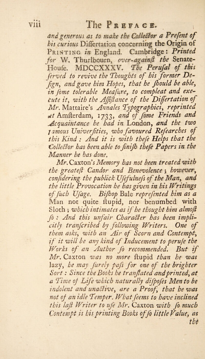 and generous as to make the Collector a Prefent of his curious Differtation concerning the Origin of Printing in England. Cambridge: Printed for W. Thurlbourn. over-againfl the Senate- Houfe. MDCCXXXV. The Perufal of this ferved to revive the Thoughts of his former De- fign, and gave him Hopes, that he Jhould be able, in fame tolerable Meafure, to compleat and exe¬ cute it, with the Affiance of the Differtation of Mr. Mattaire’s Annales Typographies., reprinted dt Amflerdam, 1733, and of fome Friends and Acquaintance he had in London, and the two / a mens Univerfties, who favoured Refearches of this Kind : And it is with thefe Helps that the Collector has been able to finijh thefe Papers in the Manner he has done. Mr. CaxtonMemory has not been treated with the greateft Candor and Benevolence; however, confidering the publick Ufefulnefs of the Man, and the little Provocation he has given in his Writings of fitch Vfage. Bifhop Bale reprefented him as a Man not quite ldupid, nor benumbed with Sloth ; which intimates as if he thought him almofl fo : And this unfair Character has been impli¬ citly tranferibed by following Writers. One of them asks, with an Air of Scorn and Contempt, if it will be any kind of Inducement to perufe the Works of an Author fo recommended. But if Mr. Caxton was no more ftupid than he was lazy, he may furely paj's for one of the brighter Sort: Since the Books he tranfcited and printed, at a Time of Life which naturally difpofes Men to be indolent and unadtive, are a Proof, that he was not of an idle Temper. What feems to have inclined this lafi- Writer to nfe Mr. Caxton with fo much Contempt is bis printing Books offo little Value, as