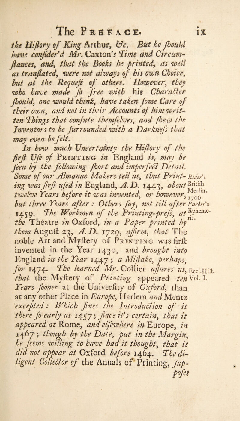 the Hiflory of King Arthur, &c. But he fhoulcl have confider'd Mr. Caxton’s Time and Circum- ftances, and, that the Books he printed, as well as tranjlated, were not always of his own Choice, but at the Requejl of others. However, they who have made fo free with his Character Jhould, one would think, have taken fame Care of their own, and not in their Accounts of him writ¬ ten Things that confute themfelves, and fhew the Inventors to be furrounded with a DarkneJ's that may even be felt. In how much Uncertainty the Hiflory of the firjl Ufe of Printing in England is, may be j'een by the following fhort and imperfect Detail. Some of our Almanac Makers tell us, that Print- Riders ing was firjl ufed in England, A.D. 1443, about twelve Tears before it was invented, or however,, ' but three Tears after : Others fay, not till after Parker's 1459. The Workmen of the Print ing-prejs, at ^Pheme“ the Theatre in Oxford, in a Paper printed by them Auguft 23, A. D. 1729, affirm, that The noble Art and Myftery of Printing was firft invented in the Year 1430, and brought into England in the Tear 1447 ; a Mi flake, perhaps, for 1474. The learned Mr. Collier afjures us, Eccl.Hiil. that the Myfcery of Printing appeared ten Vol. I. Tears fiooner at the Univerficy of Oxford, than at any other Place in Europe, Harlem and Mentz excepted: Which fixes the Introduction of it there j'o early as 1457 > fince certain, that it appeared at Rome, and eljewhere in Europe, in 1467 ; though by the Date, put in the Margin, he feems willing to have had it thought, that it did not appear at Oxford before 1464. The di¬ ligent Collector of the Annals of Printing, Jup- pofes