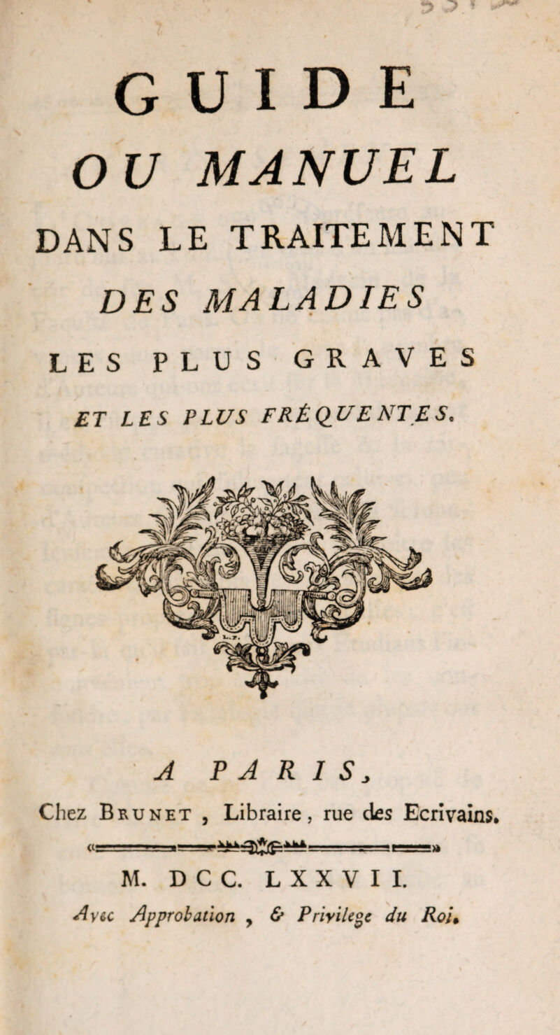 GUIDE OU MANUEL DANS LE TRAITEMENT DES MALADIES LES PLUS GRAVES ET LES PLUS FRÉQUENTES. A PARIS, Chez Brunet , Libraire, rue des Ecrivains. «=-=.;■_ - -Ji-aeagag» M. DCC. L X X V I I. A vu Approbation , &amp; Privilège du Rou