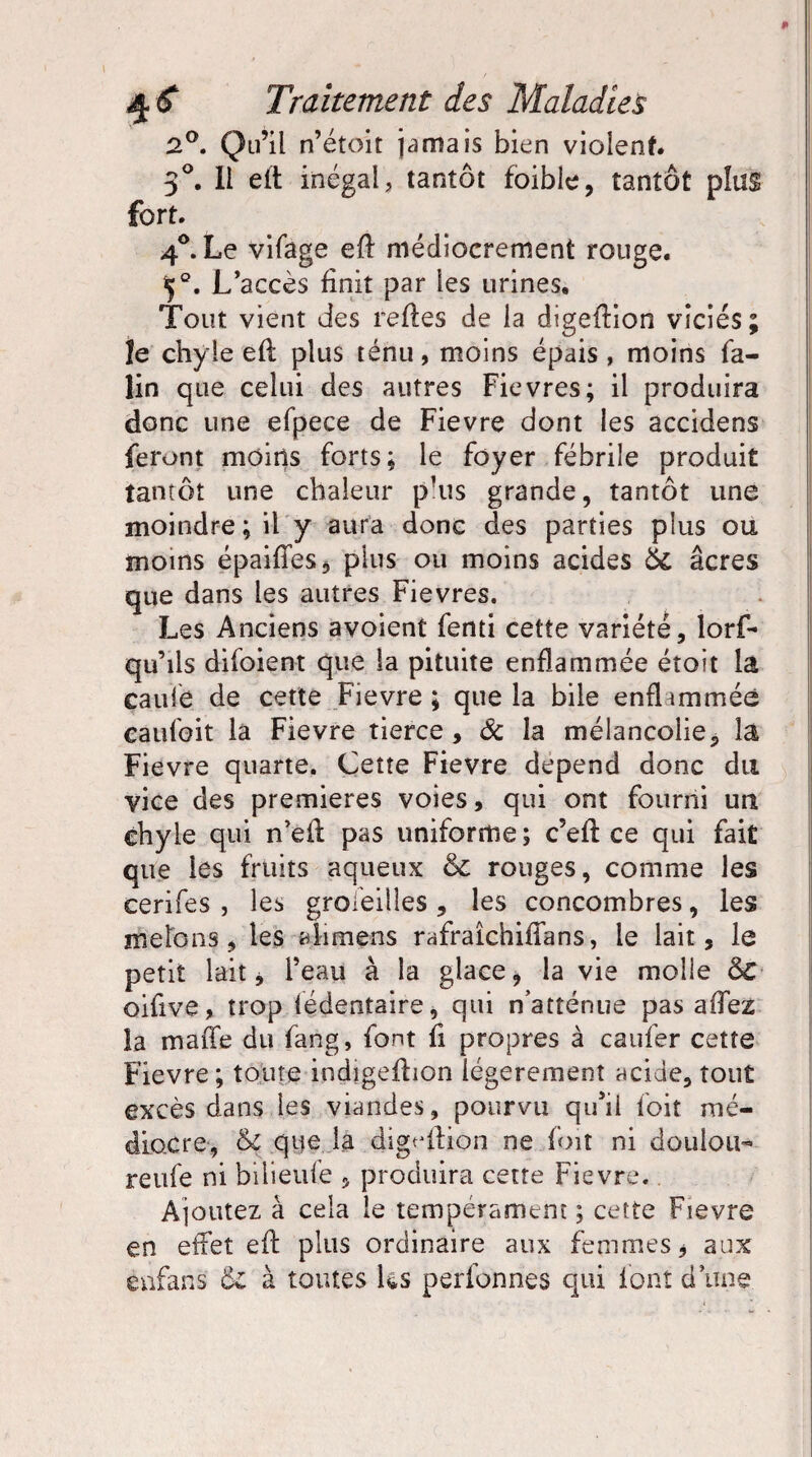 2°, Qu’il n’étoit jamais bien violent 3°. Il elt inégal, tantôt foible, tantôt plus fort. 4°. Le vifage eft médiocrement rouge. ç°. L’accès finit par les urines. Tout vient des refies de la digeftion viciés; le chyle eft plus ténu, moins épais, moins la- lin que celui des autres Fievres; il produira donc une efpece de Fievre dont les accidens feront moins forts; le foyer fébrile produit tantôt une chaleur pais grande, tantôt une moindre ; il y aura donc des parties plus ou moins épaifies, plus ou moins acides 6c âcres que dans les autres Fievres. Les Anciens avoient fenti cette variété, lorf- qu’ils difoient que la pituite enflammée étoit là caule de cette Fievre; que la bile enfhmméê caufoit la Fievre tierce, & la mélancolie, la Fievre quarte. Cette Fievre dépend donc du vice des premières voies, qui ont fourni un chyle qui n’ell pas uniforme ; c’efl ce qui fait que les fruits aqueux 6c rouges, comme les cerifes , les groseilles , les concombres, les melons, les alimens rafraîchiffans, le lait, le petit lait j l’eau à la glace, la vie molle 6c oifive, trop lédentaire, qui n’atténue pas affez la maffe du fang, font fi propres à caufer cette Fievre ; toute indigeftion légèrement acide, tout excès dans des viandes, pourvu qu’il foit mé¬ diocre, 6c que la digeftion ne foit ni douion- reufe ni bilieule , produira cette Fievre. Ajoutez à cela le tempérament ; cette Fievre en effet eft plus ordinaire aux femmes j aux enfans 6l à toutes Us perlonnes qui font d’une