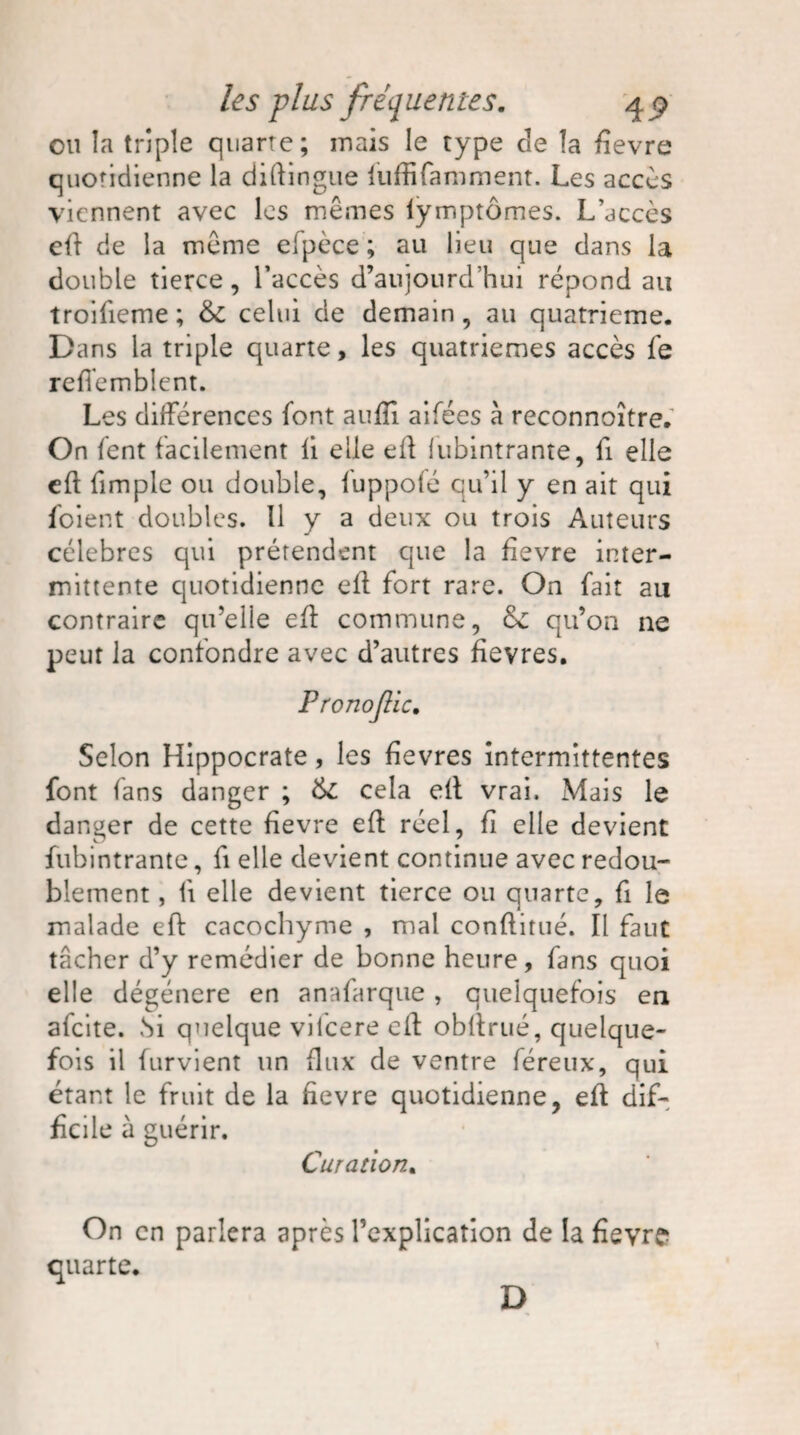 ou îa triple quarte; mais le type de la fievre quotidienne la diftingue luffifamment. Les accès viennent avec les mêmes lymptômes. L’accès efl de la même elpèce ; au lieu que dans la double tierce , l’accès d’aujourd’hui répond au troifieme ; &c celui de demain, au quatrième. Dans la triple quarte, les quatrièmes accès fe refiemblent. Les différences font aufîi aifées à reconnoître. On fent facilement li elle efl lubintrante, fi elle eft (impie ou double, fuppofé qu’il y en ait qui foient doubles. Il y a deux ou trois Auteurs célébrés qui prétendent que la fievre inter¬ mittente quotidienne eft fort rare. On fait au contraire qu’elle efl commune, ôc qu’on ne peut la confondre avec d’autres fievres. Pronojlic. Selon Hippocrate, les fievres intermittentes font fans danger ; 6c cela efl vrai. Mais le danger de cette fievre efl réel, fi elle devient fubintrante, fi elle devient continue avec redou¬ blement , li elle devient tierce ou quarte, fi le malade eft cacochyme , mal conflitué. Il faut tâcher d’y remédier de bonne heure, fans quoi elle dégénéré en anafarque, quelquefois en afeite. Si quelque vifeere efl obltrué, quelque¬ fois il furvient un flux de ventre féreux, qui étant le fruit de la fievre quotidienne, efl dif¬ ficile à guérir. Curation. On en parlera après l’explication de la fievre quarte. D