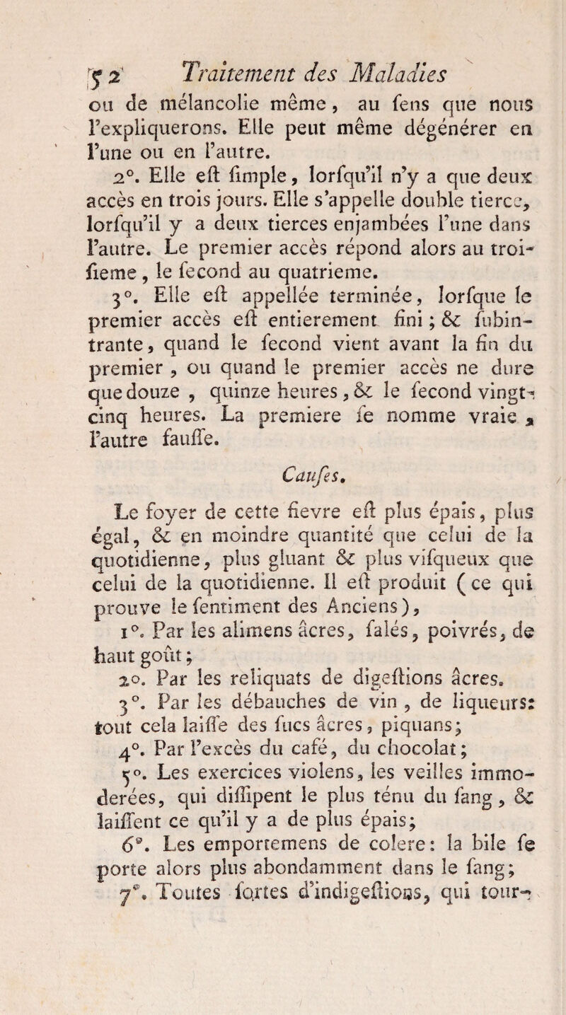 ou de mélancolie même, au fens que nous l'expliquerons. Elle peut même dégénérer en l’une ou en l’autre. 2°. Elle eft fimple, lorfqu’iî n’y a que deux accès en trois jours. Elle s’appelle double tierce, lorfqu’il y a deux tierces enjambées l’une dans l’autre. Le premier accès répond alors au troi- fieme , le fécond au quatrième. 3°. Elle eil appellée terminée, îorfque le premier accès efl entièrement fini ; 6e fubin- trante, quand le fécond vient avant la fin du premier , ou quand le premier accès ne dure que douze , quinze heures, 6e le fécond vingt * cinq heures. La première fe nomme vraie * l’autre faillie. Caufes. Le foyer de cette fîevre e& plus épais, plus égal, 6e en moindre quantité que celui de la quotidienne, plus gluant & plus vifqueux que celui de la quotidienne. Il etl produit ( ce qui prouve le fentiment des Anciens), i°. Par les alimens âcres, falés, poivrés, de haut goût; 20. Par les reliquats de digeftions âcres. 3°. Par les débauches de vin , de liqueurs: tout cela laide des fucs âcres, piquans; 4°. Par l’excès du café, du chocolat; Les exercices violens, les veilles immo¬ dérées, qui diffipent le plus ténu du fang, 6e laiflent ce qu’il y a de plus épais; 69. Les emportemens de coîere: la bile fe porte alors plus abondamment dans le fang; y®. Toutes fartes d’indigefliotss, qui tour-