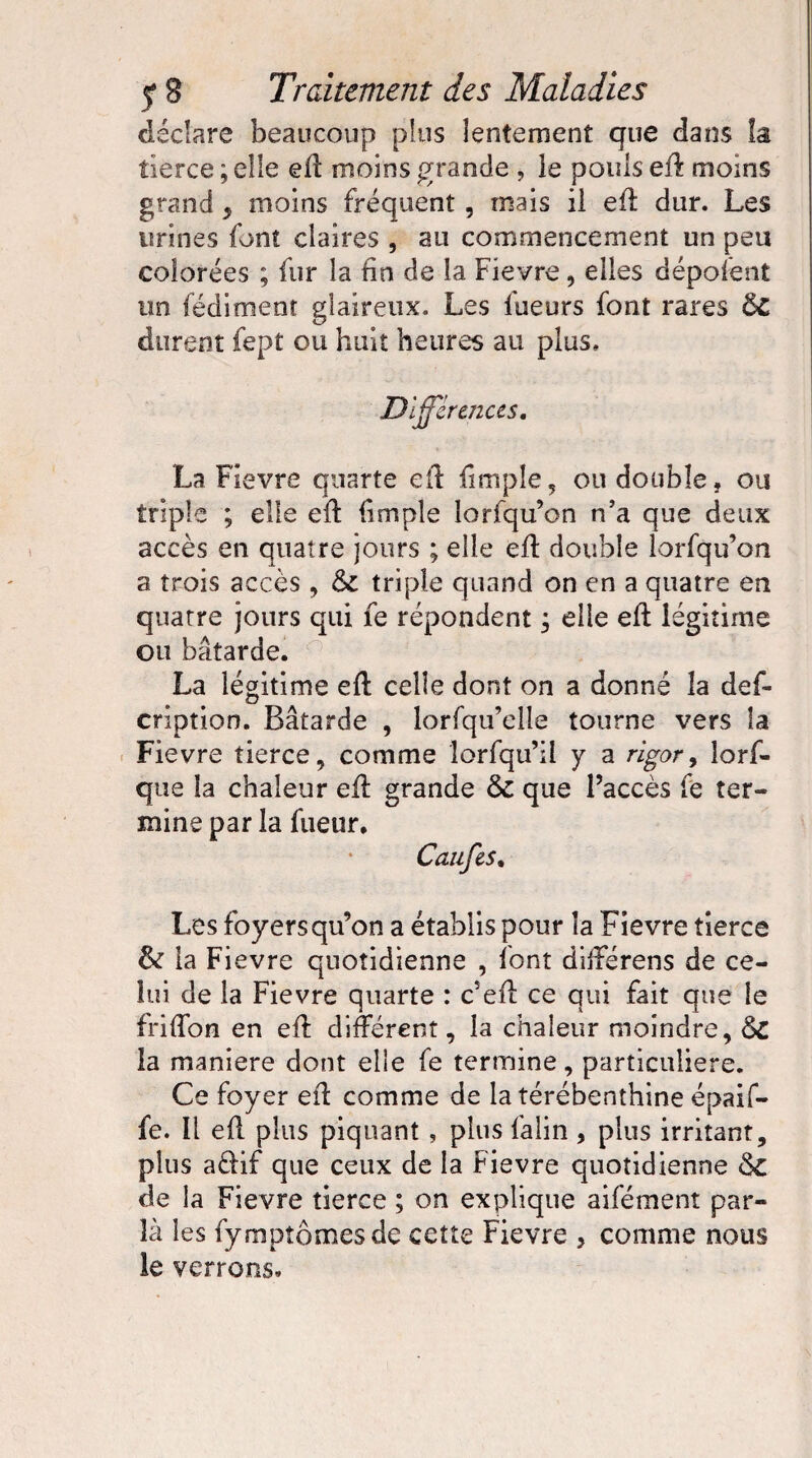 déclare beaucoup plus lentement que dans la tierce ; elle eft moins grande , le pouls eft moins grand , moins fréquent, mais il eft dur. Les urines font claires , au commencement un peu colorées ; fur la fin de la Fievre, elles déponent un fédiment glaireux. Les fueurs font rares ôc durent fept ou huit heures au plus. Différences. La Fievre quarte eft fimple, ou double, ou triple ; elle eft fimple lorfqu’on n’a que deux accès en quatre jours ; elle eft double lorfqu’on a trois accès, ôl triple quand on en a quatre en quatre jours qui fe répondent ; elle eft légitime ou bâtarde. La légitime eft celle dont on a donné la def- cription. Bâtarde , lorfqu’elle tourne vers la Fievre tierce, comme îorfqu’ii y a rigor, lorf- que la chaleur eft grande 6c que l’accès fe ter¬ mine par la fueur. Caufes, Les foyers qu’on a établis pour la Fievre tierce & la Fievre quotidienne , font differens de ce¬ lui de la Fievre quarte : c’eft ce qui fait que le friflon en eft différent, la chaleur moindre, &C la maniéré dont elle fe termine, particulière. Ce foyer eft comme de la térébenthine épaif- fe. Il eft plus piquant , plus falin, plus irritant, plus aiftif que ceux de la Fievre quotidienne <SC de la Fievre tierce ; on explique aifément par¬ la les fympîômesde cette Fievre , comme nous ie verrons.