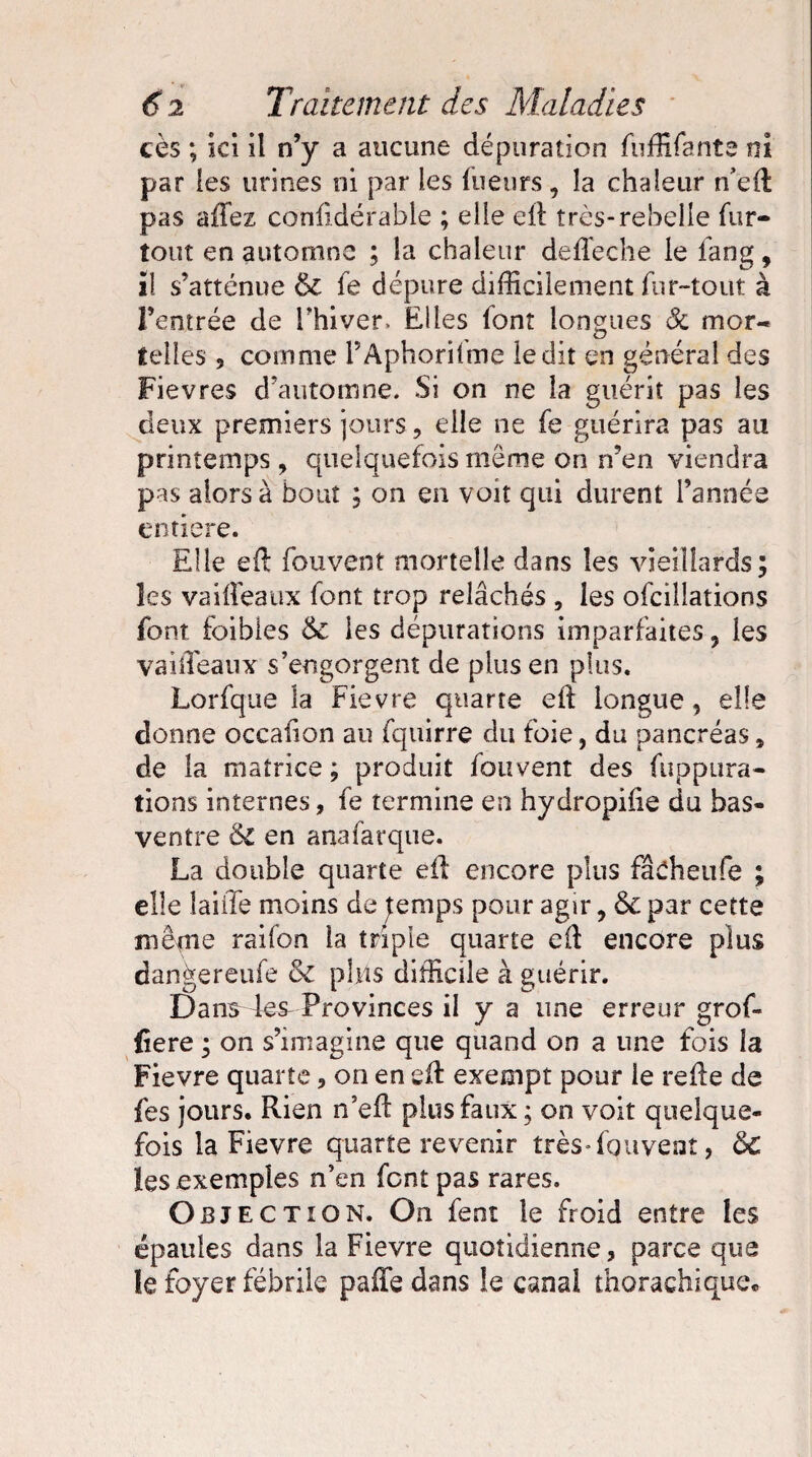 cès ; ki il n’y a aucune dépuration fuffifante ni par les urines ni par les lueurs, la chaleur n’ed pas affez conlidérable ; elle ell très-rebelle fur- tout en automne ; la chaleur deffeche le lang, il s’atténue & fe dépure difficilement fur-tout à l’entrée de l’hiver. Elles font longues Sc mor¬ telles , comme FAphorifme ledit en général des Fievres d’automne. Si on ne la guérit pas les deux premiers jours, elle ne fe guérira pas au printemps , quelquefois meme on n’en viendra pas alors à bout ; on en voit qui durent l’année entière. Elle ell fouvent mortelle dans les vieillards; les vaiffeaux font trop relâchés , les ofcillations font foibles & les dépurations imparfaites, les vaiiïeaux s’engorgent de plus en plus. Lorfque la Fievre quarte ed longue, elle donne occafion au fqiïirre du foie, du pancréas * de la matrice ; produit fouvent des fupptira- tîons internes, fe termine en hydropiiie du has- ventre & en anafarque. La double quarte ed encore plus fâcheufe ; elle faille moins de temps pour agir, & par cette même raifon la triple quarte ed encore plus dan^ereufe 6c plus difficile à guérir. Dans 4es^ Provinces il y a une erreur grof- fiere ; on s’imagine que quand on a une fois la Fievre quarte, on en ed exempt pour le rede de fes jours. Rien n’ed plus faux ; on voit quelque¬ fois la Fievre quarte revenir très-fquvent, ôc les exemples n’en font pas rares. O EJECTION. On fent le froid entre les épaules dans la Fievre quotidienne, parce que le foyer fébrile paffie dans le canal thorachique.