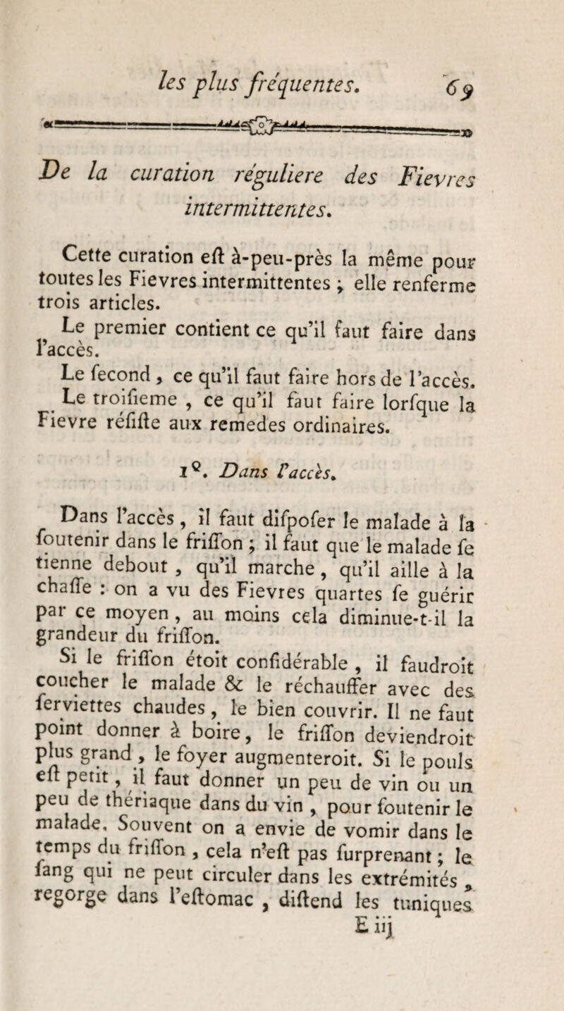 — .» De la curation régulière des Fièvres intermittentes. Cette curation eff à-peu-près la même pour toutes les Fievres intermittentes \ elle renferme trois articles. Le premier contient ce qu’il faut faire dans l’accès. Le fécond , ce qu’il faut faire hors de l’accès. Le troifieme , ce qu’il faut faire lorfque la Fievre réfiffe aux remedes ordinaires. Ie. Dans Caccès. Dans l’accès, il faut difpofer le malade à la foutenir dans le friffon ; il faut que le malade fe tienne debout , qu’il marche , qu’il aille à la chafle : on a vu des Fievres quartes fe guérir pai ce moyen , au moins cela diminue-t-il la grandeur du friffon. Si le friffon étoit confidérable , il faudroit coucher le malade & le réchauffer avec des ierviettes chaudes, le bien couvrir. Il ne faut point donner à boire, le friffon deviendroit plus grand , le foyer augmenteroit. Si le pouls eff petit, il faut donner un peu de vin ou un peu de thériaque dans du vin , pour foutenir le malade. Souvent on a envie de vomir dans le temps du friffon , cela n’eff pas furprenant ; le fang qui ne peut circuler dans les extrémités regorge dans l’eftomac , diftend les tuniques