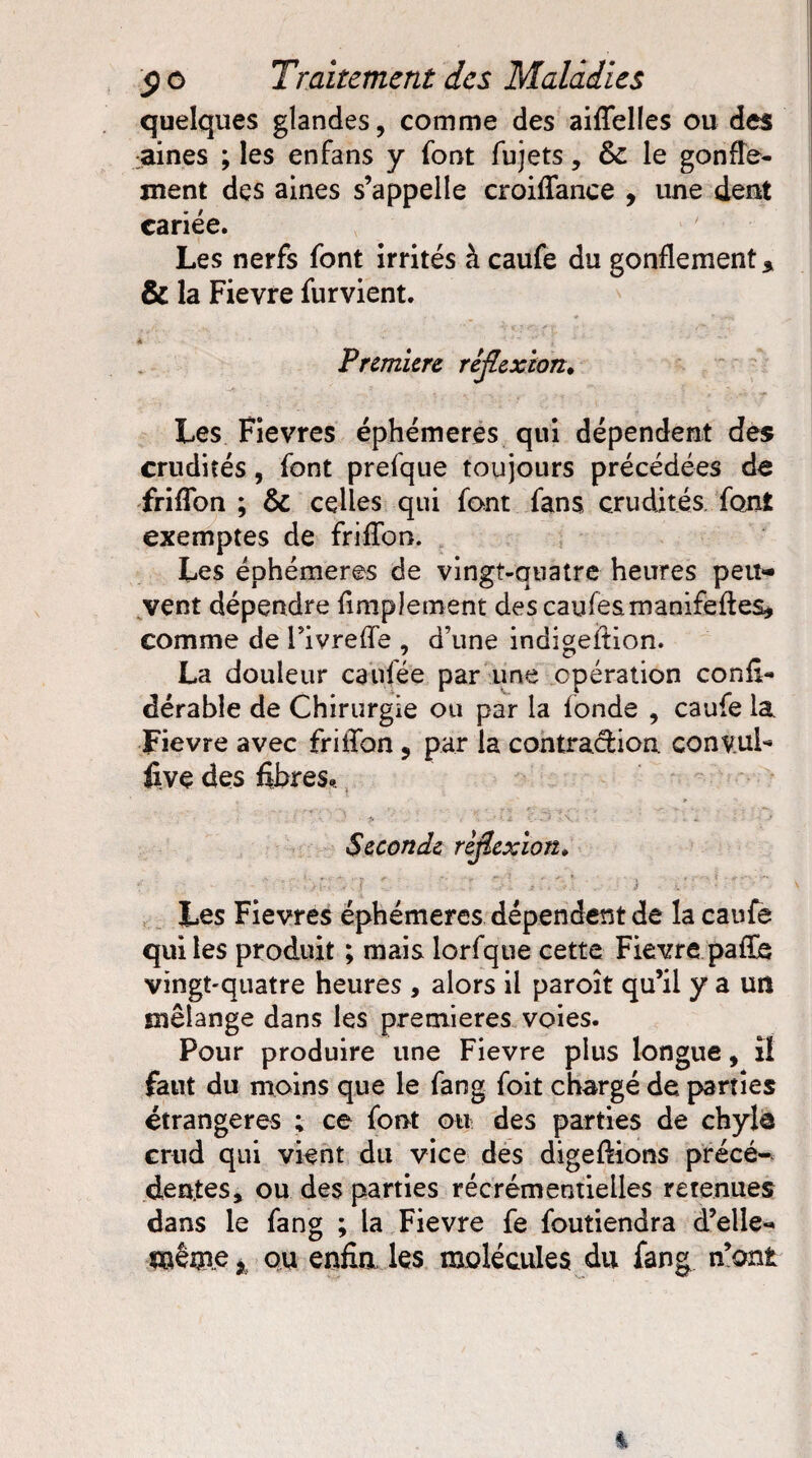 quelques glandes, comme des aiflelles ou des :aines ; les enfans y font fujets, & le gonfle¬ ment des aines s’appelle croiflfance , une dent cariée. Les nerfs font irrités à caufe du gonflement * & la Fievre furvient. Première réflexion* Les Fievres éphémères qui dépendent des crudités, font prefque toujours précédées de friflon ; & celles qui font fans crudités font exemptes de frilïon. Les éphémères de vingt-quatre heures peu¬ vent dépendre Amplement descaufesmanifeftes, comme de Fivrefle , d’une indigeition. La douleur caufée par une opération confi- dérabîe de Chirurgie ou par la fonde , caufe la Fievre avec fritfon, par la contraction conv.uF five des fibres. ' '. f ; ■ • * : i >11 cas Ki • ‘ î i ■ • -* Seconde rflexion» f \ V . J fff ' Les Fievres éphémères dépendent de îa caufe qui les produit ; mais lorfque cette Fievre paflé vingt-quatre heures , alors il paroît qu’il y a un mélange dans les premières voies. Pour produire une Fievre plus longue, il faut du moins que le fang foit chargé de parties étrangères ; ce font ou des parties de chyle crud qui vient du vice des digeftions précé¬ dentes, ou des parties récrémentielles retenues dans le fang ; la Fievre fe foutiendra d’elle** même j ou enfin les molécules du fang n’ont