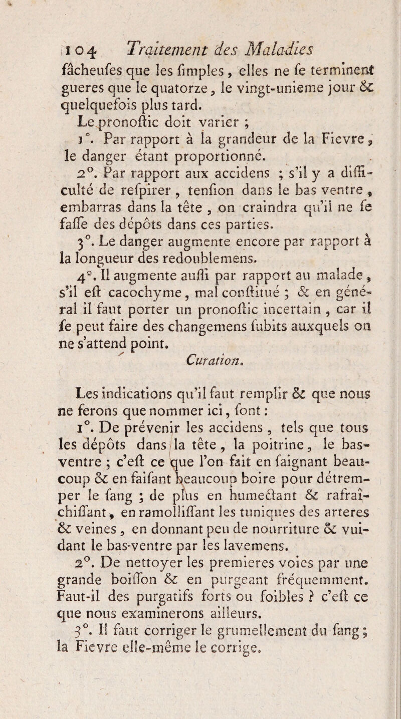 fâcheufes que les fimples , elles ne fe terminent gueres que le quatorze > le vingt-unieme jour &c quelquefois plus tard. Le pronofîic doit varier ; 3 °. Par rapport à la grandeur de la Fievre, îe danger étant proportionné. 2°. Par rapport aux accidens ; s’il y a diffi- culîé de refpirer , tenfion dans le bas ventre , embarras dans la tête , on craindra qu’ii ne fe faffe des dépôts dans ces parties. 3°. Le danger augmente encore par rapport à la longueur des redoublemens. 4S. Il augmente aulli par rapport au malade 9 s’il eft cacochyme, mal conftitué ; & en géné¬ ral il faut porter un pronolïic incertain , car il fe peut faire des changemens fubits auxquels on ne s’attend point. Curation3 Les indications qu’il faut remplir & que nous ne ferons que nommer ici, font : i°. De prévenir les accidens, tels que tous les dépôts dans la tête , la poitrine, le bas- ventre ; c’eft ce que l’on fait en faignant beau¬ coup &c en faifant beaucoup boire pour détrem¬ per le fang ; de plus en hume&ant rafraî- chiffant* en ramolliffant les tuniques des arteres & veines ? en donnant peu de nourriture & vui- dant le bas-ventre par les lavemens. 2°. De nettoyer les premières voies par une grande boitTon & en purgeant fréquemment. Faut-il des purgatifs forts ou foibles ? c’efl ce que nous examinerons ailleurs. 3°. Il faut corriger le grtimellemenî du fang; la Fievre elle-même le corrige.