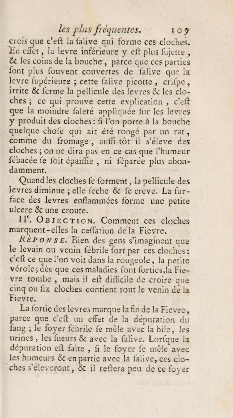 crois que c’eft la falive qui forme ces cloches. En effet, la levre inférieure y eli plus fujette , 6c les coins de la bouche , parce que ces parties font plus fouvent couvertes de falive que la levre fupérieure ; cette falive picotte , crifpe , irrite 6c ferme la pellicule des levres 6c les clo¬ ches ; ce qui prouve cette explication , c’efl que la moindre faleté appliquée fur les levres y produit des cloches: fi l’on porte à la bouche quelque choie qui ait été rongé par un rat, comme du fromage , auffi-tôt il s’élève des cloches ; on ne dira pas en ce cas que l’humeur fébacée fe foit épailue , ni féparée plus abon¬ damment. Quand les cloches fe forment, la pellicule des levres diminue ; elle feche 6c fe creve. La fur- face des levres enflammées forme une petite ulcéré 6c une croûte. IIe. Objection. Comment ces cloches marquent-elles la ceffation delà Fievre. Réponse. Bien des gens s’imaginent que le levain ou venin fébrile fort par ces cloches : c’eft ce que l’on voit dans la rougeole, la petite vérole; dès que ces maladies font forties,la Fie¬ vre tombe , mais il efl difficile de croire que cinq ou fix cloches contient tout le venin de la Fievre. La iortie des levres marque la fin de la Fievre, parce que c’efl un effet de la dépuration du iang ; le foyer fobrile le mêle avec la bile, les urines , les lueurs 6c avec la falive. Lorfque la dépuration efl faite , fi le foyer fe mêle avec les humeurs 6c en partie avec la falive, ces clo¬ ches s'élèveront, 6c il refiera peu de ce foyer