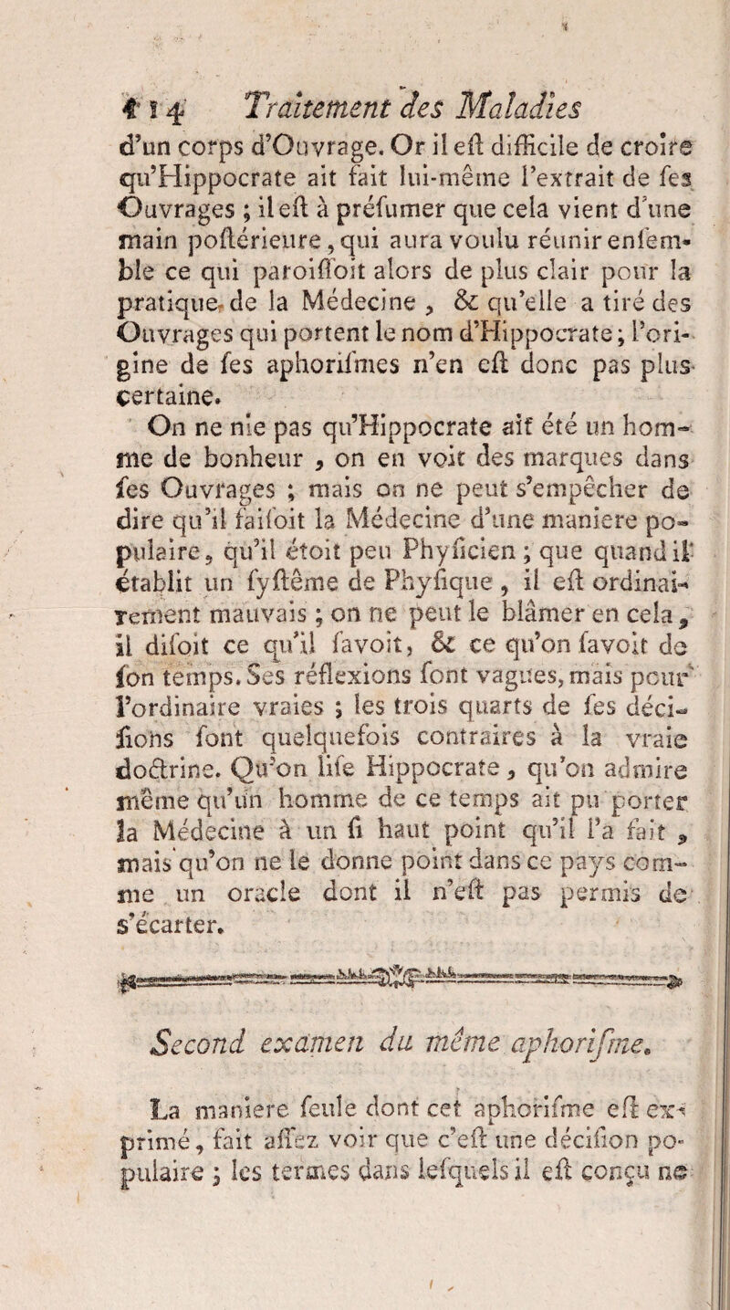 d’un corps d’Ouvrage. Or ii eil difficile de croire qu’Hippocrate ait fait lui-même l’extrait de fes Ouvrages ; ileil à préfumer que cela vient d une main poftérieure, qui aura voulu réunir enfeni- ble ce qui paroi (Toit alors de plus clair pour la pratique-de la Médecine , & qu’elle a tiré des Ouvrages qui portent le nom d’Hippocrate ; l’ori¬ gine de fes aphonfmes n’en eft donc pas plus certaine. On ne nie pas qu’Hippocrate ait été un hom¬ me de bonheur , on en voit des marques dans fes Ouvrages ; mais on ne peut s’empêcher de dire qu’il faifoit la Médecine d’une maniéré po« pulaireÿ qu’il étoit peu Phyilclen ; que quand it établit un fyitême de Phyfique > il eil ordinal Tenient mauvais ; on ne peut le blâmer en cela , il difoit ce qu’il favoit, & ce qu’on (avoir de fon temps. Ses réflexions font vagues, mais peur l’ordinaire vraies ; les trois quarts de fes déci- fiohs font quelquefois contraires à la vraie do&rine. Qtfon life Hippocrate 3 qu’on admire même qu’un homme de ce temps ait pu porter îa Médecine à un fi haut point qu’il Ta fait 3 mais qu’on ne le donne point dans ce pays com¬ me un oracle dont il n’eft pas permis de s’écarter* Second examen du même aphorifme. La maniéré feule dont cet aphorifme eft ex^ primé., fait allez voir que c’eft une décifion po¬ pulaire j les termes dans iefquds il cil conçu ne i