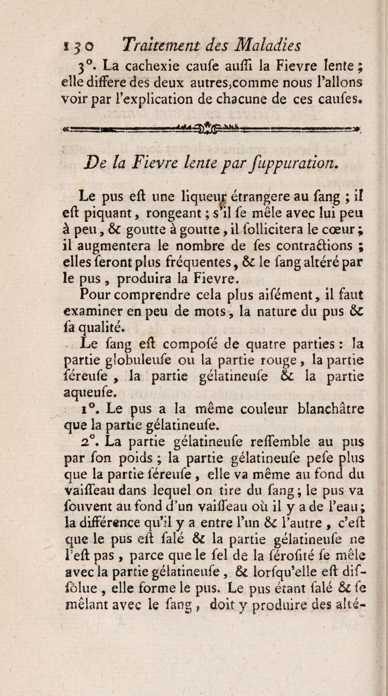 3°. La cachexie caufe aufli la Fievre lente; elle différé des deux autres>comme nous l’allons voir par l’explication de chacune de ces caufes. r- =^-.-=v ■■ —3» De la Fievre lente par fuppuration. Le pus eft une liqueur étrangère au fang ; il eft piquant, rongeant ; s’il fe mêle avec lui peu à peu, &c goutte à goutte, il foliicitera le cœur ; il augmentera le nombre de fes contrarions ; elles feront plus fréquentes, 3c le fang altéré par le pus , produira la Fievre. Pour comprendre cela plus aifément, il faut examiner en peu de mots, la nature du pus 3c fa qualité. Le fang eft compofé de quatre parties : la partie globuieufe ou la partie rouge, la partie féreufe , la partie gélatineufe 6c la partie aqueufe. i°. Le pus a la même couleur blanchâtre que la partie gélatineufe. 2°• La partie gélatineufe reffemble au pus par fon poids ; la partie gélatineufe pefe plus que la partie féreufe, elle va même au fond du vaiffeau dans lequel on tire du fang ; le pus va fouvent au fond d’un vaiffeau oii il y a de l’eati ; la différence qu’il y a entre l’im 3c l’autre , c’eft que le pus eft falé 3l la partie gélatineufe ne l’eft pas , parce que le fel de la férofité fe mêle avec la partie gélatineufe, 3c lorfqu’elle eft dif- folue , elle forme le pus. Le pus étant falé 3c fe mêlant avec le fang f doit y produire des alté-