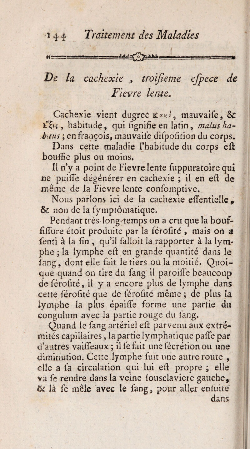 De la cachexie * troifieme efpece de Fievre lente. Cachexie vient dugrec 9 mauvaiie, &C t'fyç, habitude, qui fignifie en latin, malus ha- bitus ; en françois, mauvaife dirpofition du corps. Dans cette maladie l’habitude du corps eft bouffie plus ou moins. Il n’y a point de Fievre lente fuppuratoire qui ne puifTe dégénérer en cachexie ; il en eft de même de la Fievre lente confomptive. Nous parlons ici de la cachexie efîentielle , èc non de la fympîômatique. Pendant très long-temps on a cru que la bouf- fiiïiire étoit produite par îa férofité , mais on a fenti à la fin , qu’il falloir la rapporter à la lym¬ phe ; la lymphe eft en grande quantité dans le fang, dont elle fait le tiers ou la moitié. Quoi¬ que quand on tire du fang il paroifte beaucoup de férofité, il y a encore plus de lymphe dans cette férofité que de férofité même ; de plus la lymphe la plus épaiffe forme une partie du congulurn avec la partie rouge du fang. Quand le fang artériel eft parvenu aux extré¬ mités capillaires, la partie lymphatique paffe par d’autres vaifFeaux; il fe fait unefécrétionou une diminution. Cette lymphe fuit une autre route , elle a fa circulation qui lui eft propre ; elle va fe rendre dans la veine lousclaviere gauche, & là fe mêle avec le fang, pour aller enluite dans