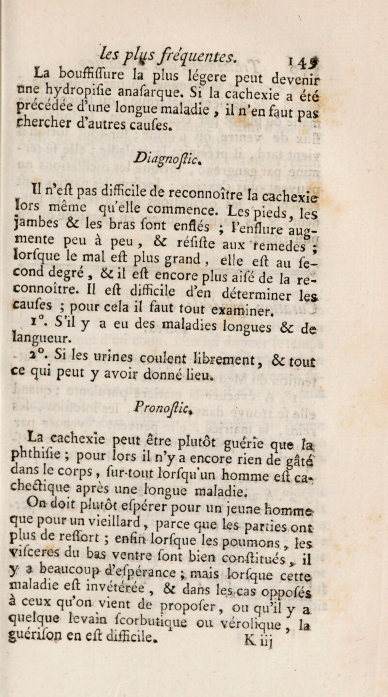 La bouffiffure la plus légère peut devenir nne hydropifie anafarque. Si la cachexie a été précédée d’une longue maladie , il n’en faut pas Chercher d autres caufes. r • Diagnojllc. Il n’eft pas difficile de reconnoître la cachexie lors même quelle commence. Les pieds, les jambes & les bras font enflés ; l’enflure aug¬ mente peu à peu , & réfifte aux temedes ; lorfque le mal efl: plus grand , elle eft au fé¬ cond degre , & il efl: encore plus aifé de la re- connottre. 11 eft difficile den déterminer les caufes ^ pour cela il faut tout examiner. i°. S’il y a eu des maladies longues & de langueur. 2 . Si les urines coulent librement, & tout ce qui peut y avoir donné lieu. PronoJllc% La cachexie peut être plutôt guérie que la phthilie ; pour lors il n’y a encore rien de gâte un- corPs ’ ^ur'tout lorsqu'un homme efl ca¬ chectique apres une longue maladie. On doit plutôt efpérer pour un jeune homme* que pour un vieillard , parce que les parties ont plus de refïort ; enfin lorfque les poumons » les Vil ce res du bas ventre font bien con-ftitués il y 3 beaucoup d’efpérance ; mais lorfque cette maladie eft invétérée , & dans les,cas oppofés a ceux quon vient de propofer, ou qu’il y a quelque levain fcorbutique ou vérolwue [ la guerifon en eft difficile. K iij