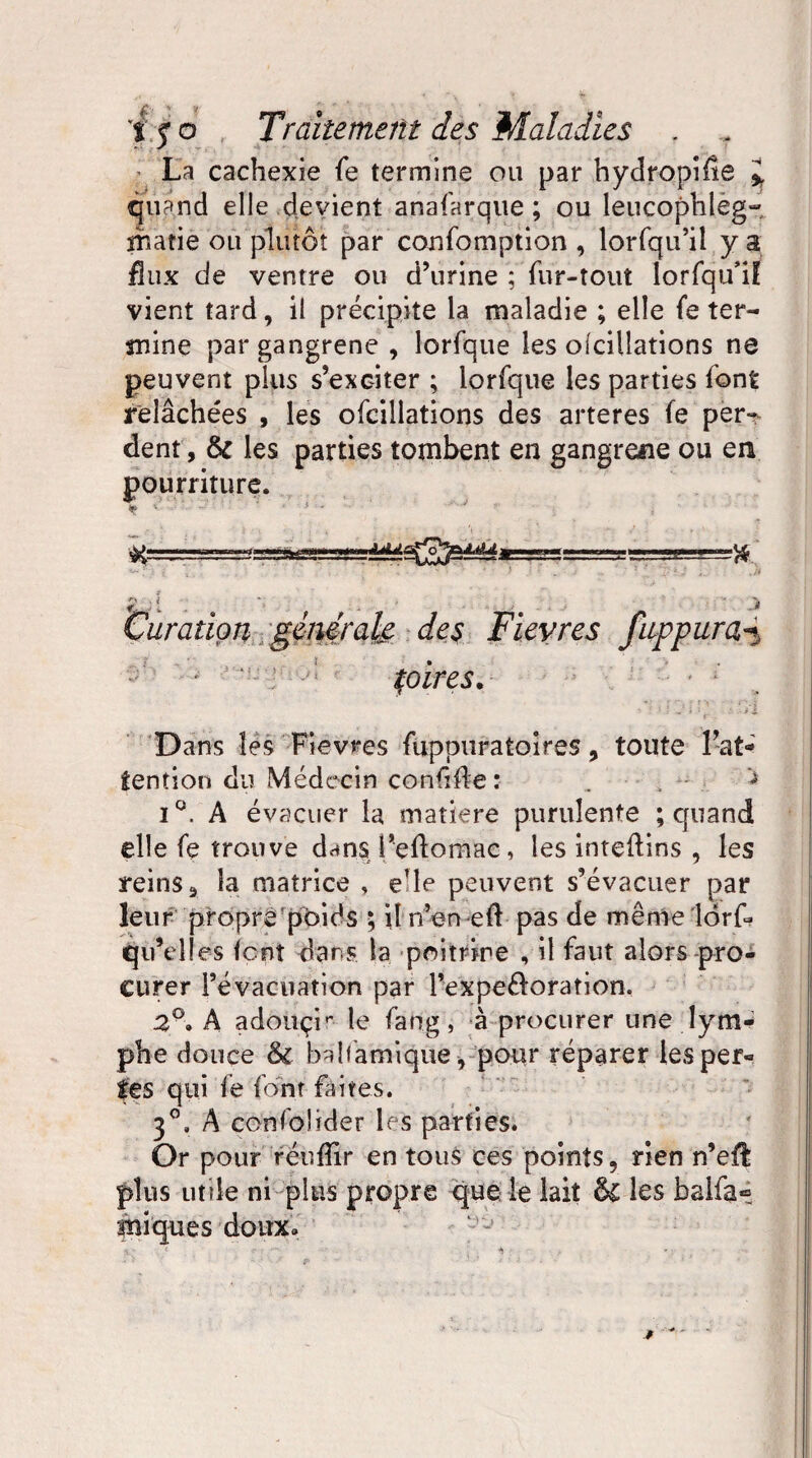 La cachexie fe termine ou par hydropifle quand elle devient anafarque ; ou leucophleg- îîiatie ou plutôt par confomption , lorfqu’il y a flux de ventre ou d’urine ; fur-tout lorfqu’i! vient tard, il précipite la maladie ; elle fe ter¬ mine par gangrené , lorfque les olcillations ne peuvent plus s’exciter ; lorfque les parties font relâchées , les ofcillations des arteres fe per¬ dent, & les parties tombent en gangrené ou en pourriture. JjUx Curation générale des Fievres fuppura5 pires. Dans les Fievres fuppuraîoires, toute l’at¬ tention du Médecin confifle : . , ^ i°. A évacuer la matière purulente ; quand elle fe trouve dans l’eftomac, les inteftins , les reins, la matrice , e’ie peuvent s’évacuer par leur propre poids ; il n’en efl pas de même lorf? qu’elles lent dans la poitrine , il faut alors pro¬ curer l’évacuation par Pexpe&oration. 2A adouçir le fang, à procurer une lym- phe douce & balfâmique, pour réparer les per¬ les qui fe font faites. 3°, A cota fol ider les parties. Or pour réuflir en tous ces points, rien n’efî plus utile ni plus propre que le lait ÔC les balfa* iniques doux» T 4P