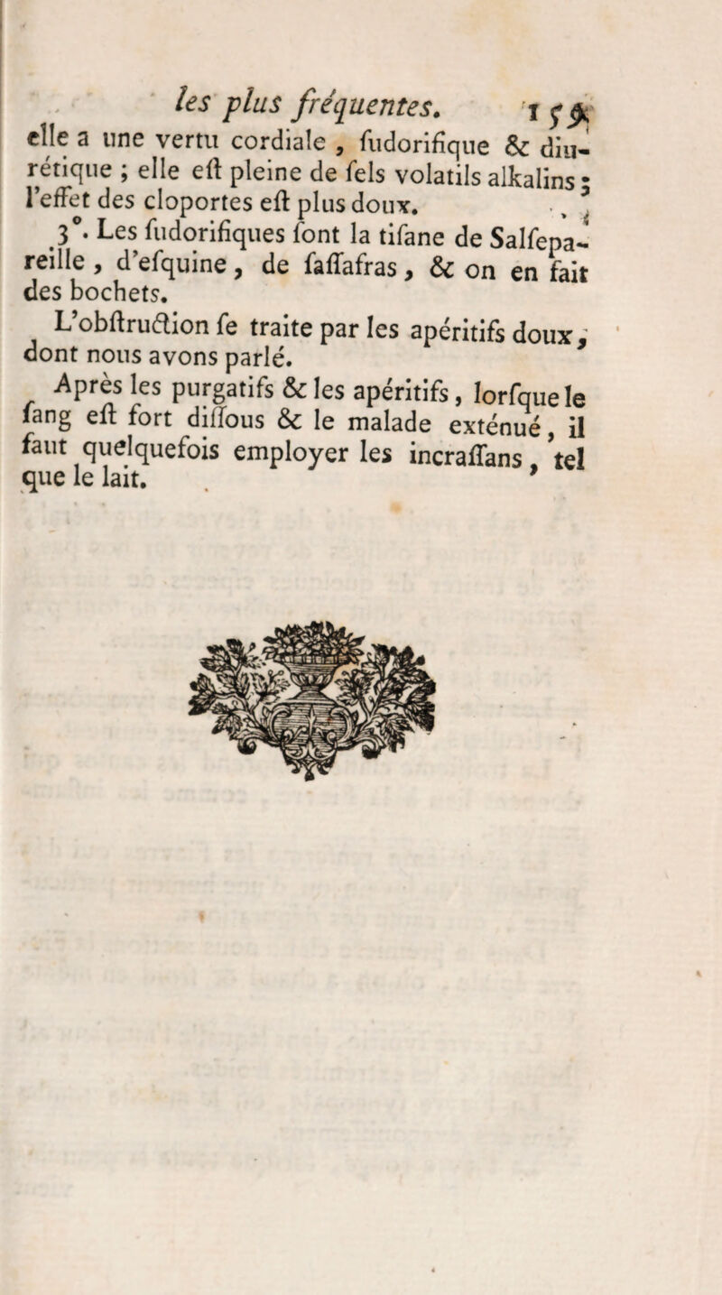 elle a une vertu cordiale , fudorifique & diu¬ rétique ; elle eft pleine de fels volatils alkalins • l’effet des cloportes efl plus doux. ., * 3°- Les fudorifiques font la tifane de Salfepa- reille , d’efquine, de faffafras, & on en fait des hochets. L’obftrudion fe traite par les apéritifs doux, dont nous avons parlé. Après les purgatifs & les apéritifs, lorfque le fang efl fort diffous &c le malade exténué, il faut quelquefois employer les incraffans, tel