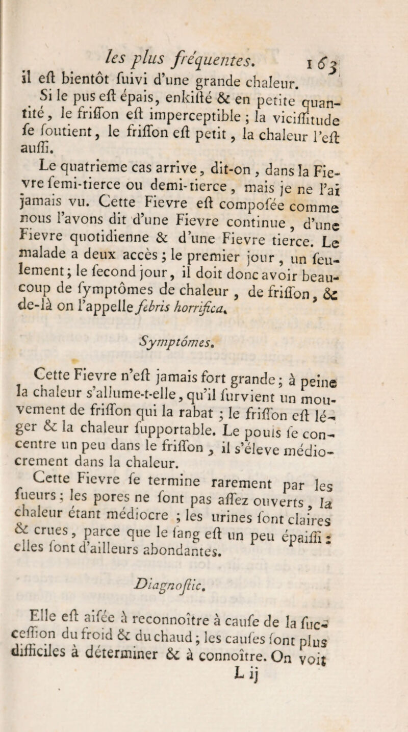 il eft bientôt fuivi d’une grande chaleur. Si le pus eft épais, enkifté & en petite cuan- tité, le friffon eft imperceptible ; la viciffitude fe foutient, le friffon eft petit, la chaleur l’eft aufti. Le quatrième cas arrive , dit-on , dans la Fiè¬ vre femi-tierce ou demi-tierce, mais je ne Fai jamais vu. Cette Fievre eft compofée comme nous Favons dit d’une Fievre continue , d’une Fievre quotidienne & d une Fievre tierce. Le malade a deux accès ; le premier jour , un feu¬ lement ; le fécond jour, il doit donc avoir beau¬ coup de fymptômes de chaleur de frifton fe de-là on l’appelle febns horrifier ’ Symptômes. Cette Fievre n’eft jamais fort grande; à peine la chaleur s’allume-t-elle, qu’il furvient un mou¬ vement de friffon qui la rabat ; le friffon eft lé¬ ger & la chaleur fupportable. Le pouls fe con¬ centre un peu dans le friffon , il s’élève médio¬ crement dans la chaleur. Cette Fievre fe termine rarement par les fuenrs ; les pores ne font pas affez ouverts la chaleur étant médiocre ; les urines font claires ,, crl,es » Parce le (ang eft un peu épaiflî ; elles lont d’ailleurs abondantes. Diagnostic. F.l'e eft atfée à reconnoître à caufe de la fuc- ccfton du froid Si du chaud ; les caufes font plus difficiles à déterminer & à connoître. On voit