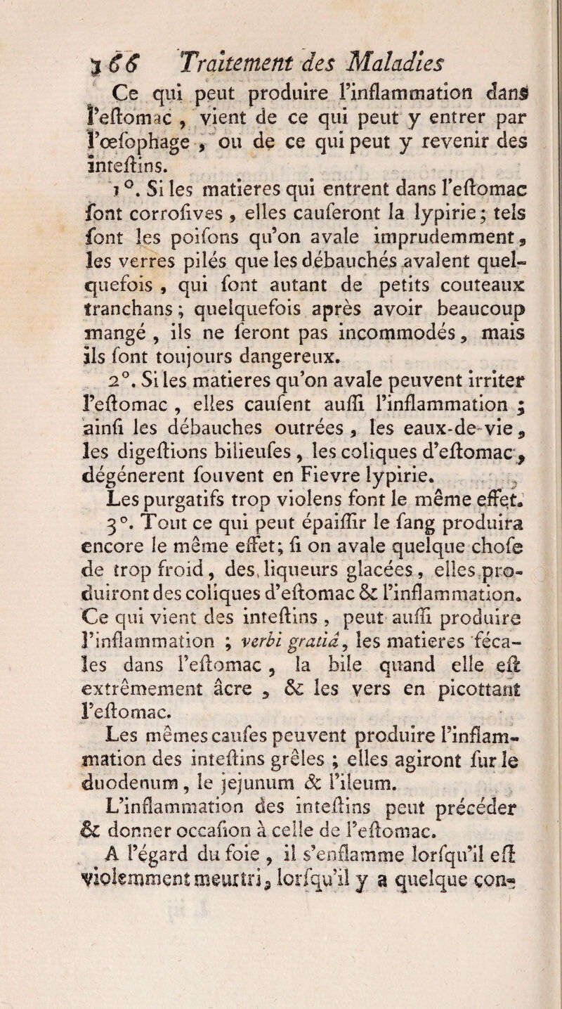 Ce qui peut produire l’inflammation dan& î’eflomac , vient de ce qui peut y entrer par f œfophage , ou de ce qui peut y revenir des inteilins. i °. Si les matières qui entrent dans l’eflomac font corrofives , elles cauferont la îypirie; tels font les poifons qu’on avale imprudemment, les verres pilés que les débauchés avalent quel¬ quefois , qui font autant de petits couteaux tranchans ; quelquefois après avoir beaucoup mangé , ils ne feront pas incommodés 5 mais ils font toujours dangereux. 2°. Si les matières qu’on avale peuvent irriter l’eftomac , elles caufent auiîi l’inflammation ; ainfl les débauches outrées, les eaux-de-vie9 les digeflions bilieufes , les coliques d’eflomac , dégénèrent fouvent en Fievre Iypirie. Les purgatifs trop violens font le même effet. 30. Tout ce qui peut épaiflir le fang produira encore le même effet; fi on avale quelque chofe de trop froid, des,liqueurs glacées, elles pro¬ duiront des coliques d’eilomac &C l’inflammation. Ce qui vient des inteftins , peut auiîi produire T inflammation ; verbi gratid, les matières féca¬ les dans feilomac , la bile quand elle eft extrêmement âcre 9 les vers en picottanî Feilomac. Les mêmes caufes peuvent produire Pinfïam- mation des inteilins grêles ; elles agiront fur le duodénum, le jéjunum Sc i’ileum. L’inflammation des inteilins peut précéder & donner occafion à celle de Feilomac. A l’égard du foie , il s’enflamme lorfqu’il efl violemment meurtri 9 lorfqu’il y a quelque çon«