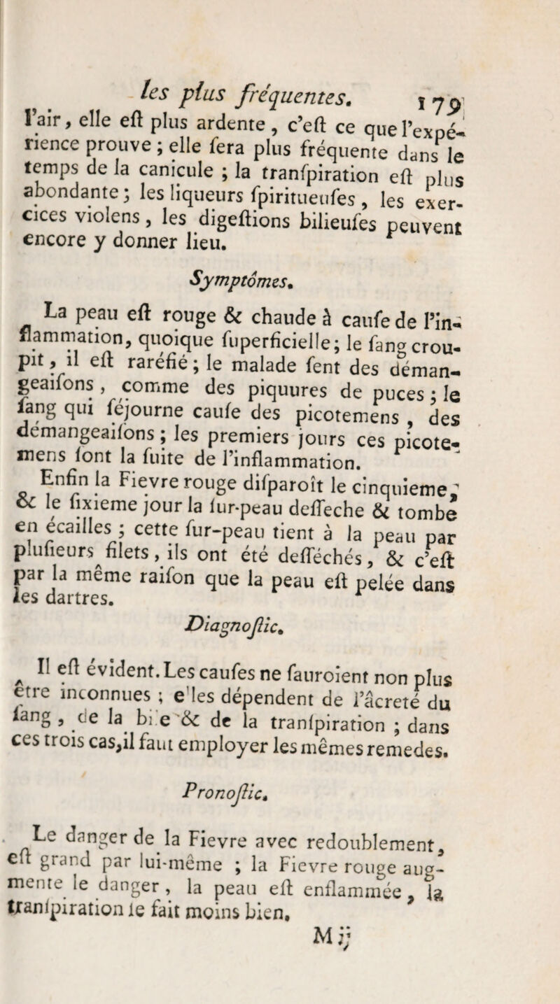 l’air, elle eft plus ardente, c’eft ce quel’expé- rience prouve ; elle fera plus fréquente dans le temps de la canicule ; la tranfpiration eft plus abondante; les liqueurs fpiritueufes , les exer¬ cées violens, les digeftions bilieufes peuvent encore y donner lieu. Symptômes. La peau eft rouge & chaude à caufe de l’in¬ flammation, quoique fuperficielle; le fangcrou¬ pit , il eft raréfié ; le malade fent des déman- geaifons, comme des piquures de puces ; le iang qui fejourne caufe des picotemens , des demangeaifons ; les premiers jours ces picote- mens font la fuite de l’inflammation. Enfin la Fievre rouge difparoît le cinquièmes Ci le uxieme jour la fur-peau deffeche & tombe en écaillés ; cette fur-peau tient à la peau par plufieurs filets, ils ont été deflechés, & c’eft par la même raifon que la peau eft pelée dans les dartres. Diagnojlic. A ^ évident. Les caufes ne fauroient non plus etre inconnues ; e’ies dépendent de iacreté du iang , te la bi.e '6c de la tranfpiration ; dans ces trois caSjil faut employer les mêmes remedes. Pronojlic. * Le danger de la Fievre avec redoublement, c * £rand Par lui-même ; la Fievre rouge aug¬ mente le danger , la peau elt enflammée, ta txanipiration le tait moins bien.