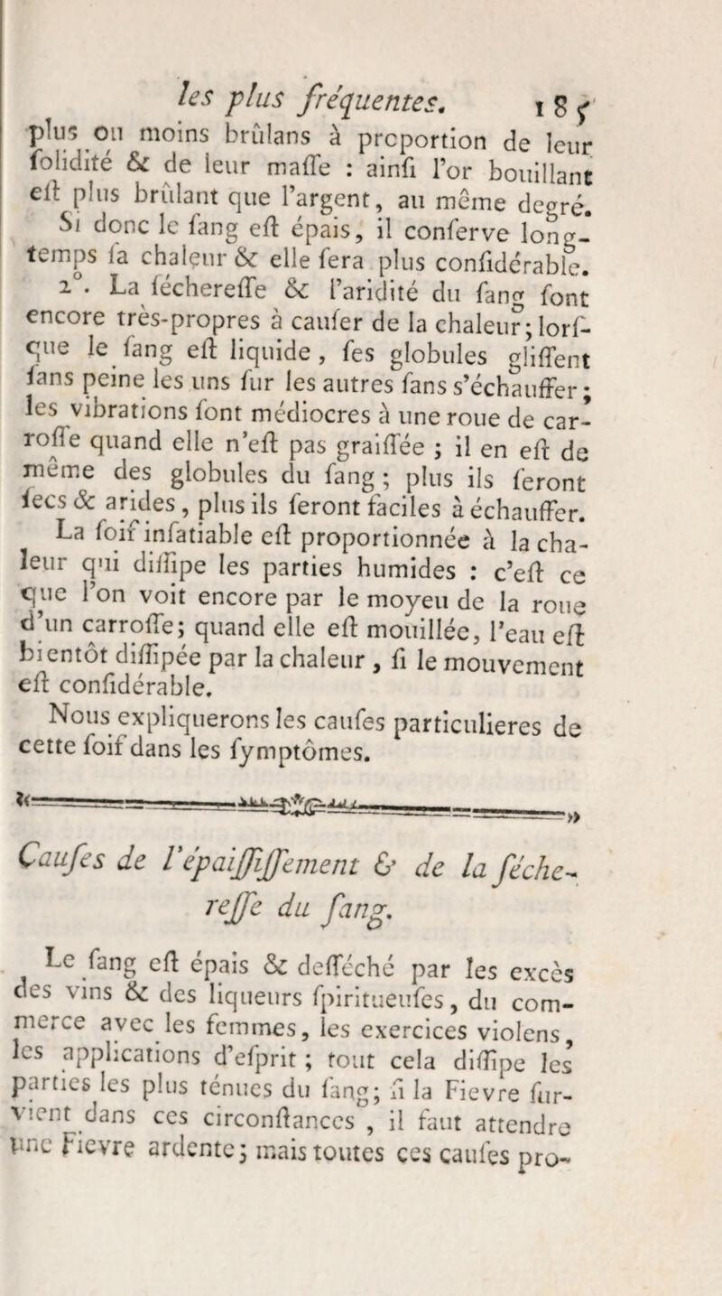 plu-, on moins brûlans à proportion de leur folidité & de leur maffe : ainfi l’or bouillant eil; plus brûlant que l’argent, au même degré. Si donc le fang eff épais, il conferve long¬ temps fa chaleur & elle fera plus confidérable. 2°. La féchereffe & l’aridité du fan^ font encore très-propres à cailler de la chaleur ; lorf- que le fang eff liquide, fes globules glilfent lans peine les uns fur les autres fans s’échauffer ; les vinrations font médiocres à une roue de car- roffe quand elle n’eff pas graiffée ; il en eft de meme des globules du fang ; plus ils feront lecs& arides, plus ils feront faciles à échauffer. La foif infatiable eff proportionnée à la cha¬ leur qui diffipe les parties humides : c’eff ce que l’on voit encore par le moyeu de la roue d’un carroffe; quand elle eff mouillée, Peau eft bientôt diiïipee par la chaleur , fi le mouvement eff confidérable. Nous expliquerons les caufes particulières de cette foif dans les fymptômes. ~_ yj ^rr- -- Caufes de Vépaififfement & de la féche- reffe du fang. Le fang eft épais & defleché par les excès des vins &: des liqueurs fpiritueufes, du com¬ merce avec les femmes, les exercices violons, les applications d’efprit ; tout cela diffipe les parties les plus ténues du fang; fi la Fievre fur- V’-ent dans ces circonffances , il faut attendre pne fievre ardente; mais toutes ces caufes pro-