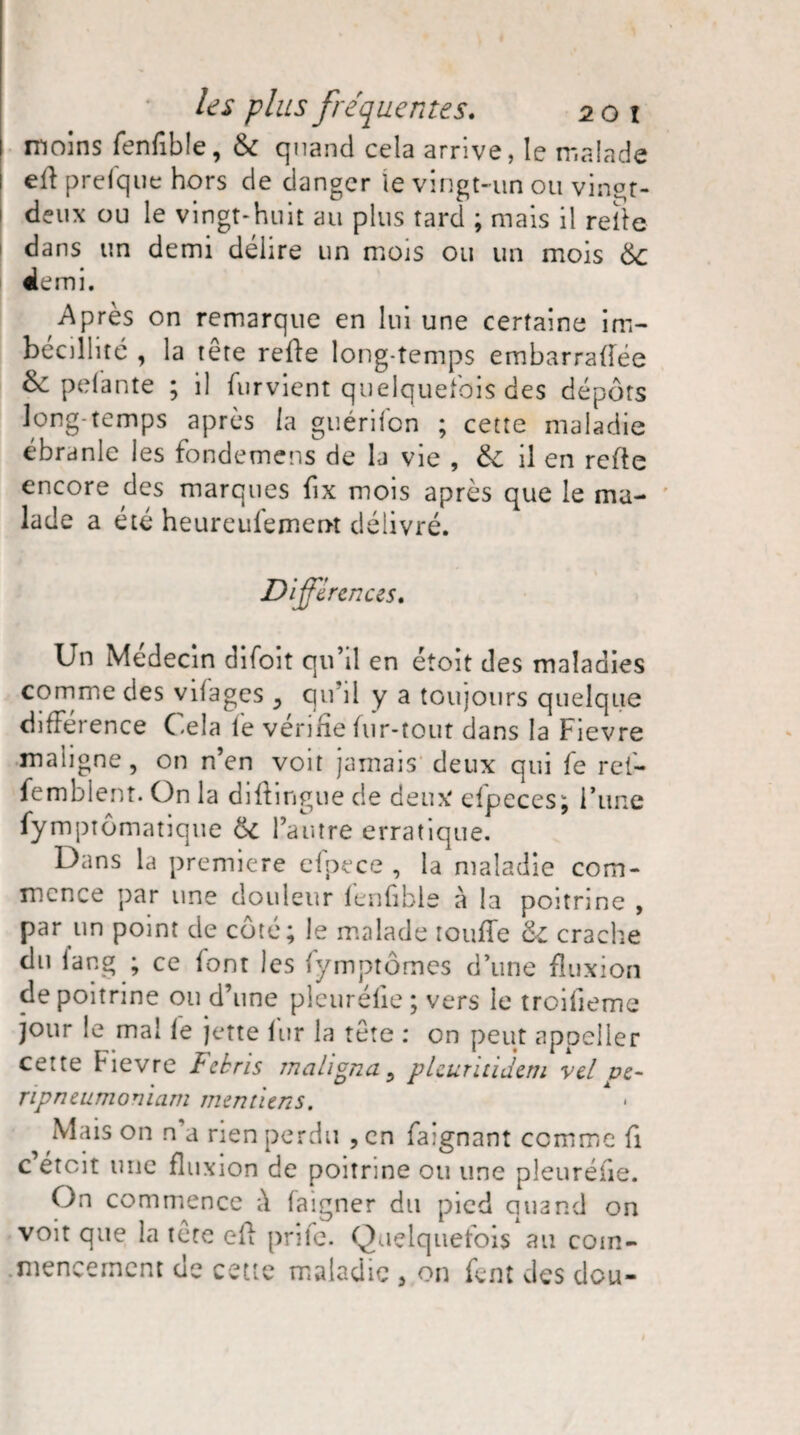 moins fenfible, 6c quand cela arrive, le malade eft prefque hors de danger le vingt-un ou vingt- deux ou le vingt-huit au plus tard ; mais il relie dans un demi délire un mois ou un mois 6c demi. Après on remarque en lui une certaine im¬ bécillité , la tête relie long temps embarraffée &: pelante ; il lurvient quelquefois des dépôts long temps après la guéridon ; cette maladie ébranle les fondemens de la vie , 6c il en relie encore des marques fix mois après que le ma¬ lade a été heureufemeot délivré. Différences. Un Médecin difoit qu’il en étoit des maladies comme des vifages , qu'il y a toujours quelque différence Cela le vérifie fur-tout dans la Fievre maligne, on n’en voit jamais deux qui fe rei- femblent. On la diflingue de deux efpeces; l’une fymptômatique 6c l’autre erratique. Dans la première efpece , la maladie com¬ mence par une douleur fenfible à la poitrine , par un point de côté; le malade touffe 6c crache du lang ; ce font les fymptômes d’une fluxion de poitrine ou d’une pieurélie; vers le troifieme jour le mal le jette lur la tête : on peut appeiler cette Fievre Fekris maligna, pleurïtidem vcl pe- ripneumomam mentiens. • Mais on n’a rien perdu , en faignant comme fi c étoit une fluxion de poitrine ou une pleuréfie. On commence fi faigner du pied quand on voit que la tête eil prife. Quelquefois au com-