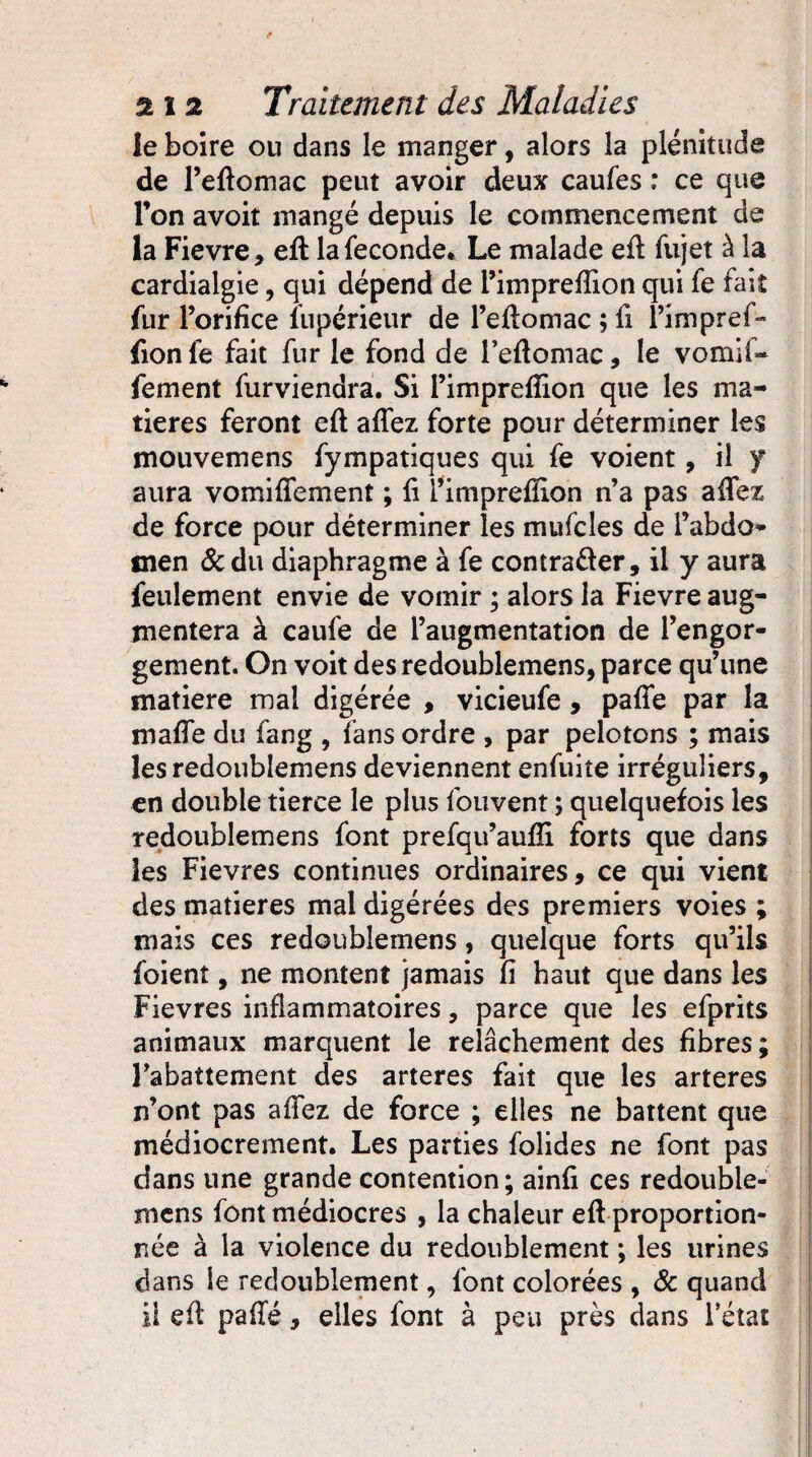 le boire ou dans le manger, alors la plénitude de l’eftomac peut avoir deux caufes : ce que l’on avoit mangé depuis le commencement de la Fievre , efl la fécondé* Le malade efl fujet à la cardialgie, qui dépend de l’imprefiion qui fe fait fur l’orifice lupérieur de l’eflomac ; fi l’impref- fion fe fait fur le fond de l’eflomac, le vomif- fement furviendra. Si l’imprefiion que les ma¬ tières feront efl affez forte pour déterminer les mouvemens fympatiques qui fe voient, il y aura vomiflement ; fi i’impreffion n’a pas afifez de force pour déterminer les mufcles de l’abdo* men &du diaphragme à fe contrarier, il y aura feulement envie de vomir ; alors la Fievre aug¬ mentera à caufe de l’augmentation de l’engor¬ gement. On voit des redoublemens, parce qu’une matière mal digérée , vicieufe, pafle par la mafie du fang , fans ordre , par pelotons ; mais les redoublemens deviennent enfuite irréguliers, en double tierce le plus fouvent ; quelquefois les redoublemens font prefqu’aufii forts que dans les Fievres continues ordinaires, ce qui vient des matières mai digérées des premiers voies ; mais ces redoublemens, quelque forts qu’ils foient, ne montent jamais fi haut que dans les Fievres inflammatoires, parce que les efprits animaux marquent le relâchement des fibres; l’abattement des arteres fait que les arteres n’ont pas afifez de force ; elles ne battent que médiocrement. Les parties folides ne font pas dans une grande contention; ainfi ces redouble¬ mens font médiocres , la chaleur eft proportion¬ née à la violence du redoublement ; les urines dans le redoublement, font colorées , & quand il efl pafTé, elles font à peu près dans l’état