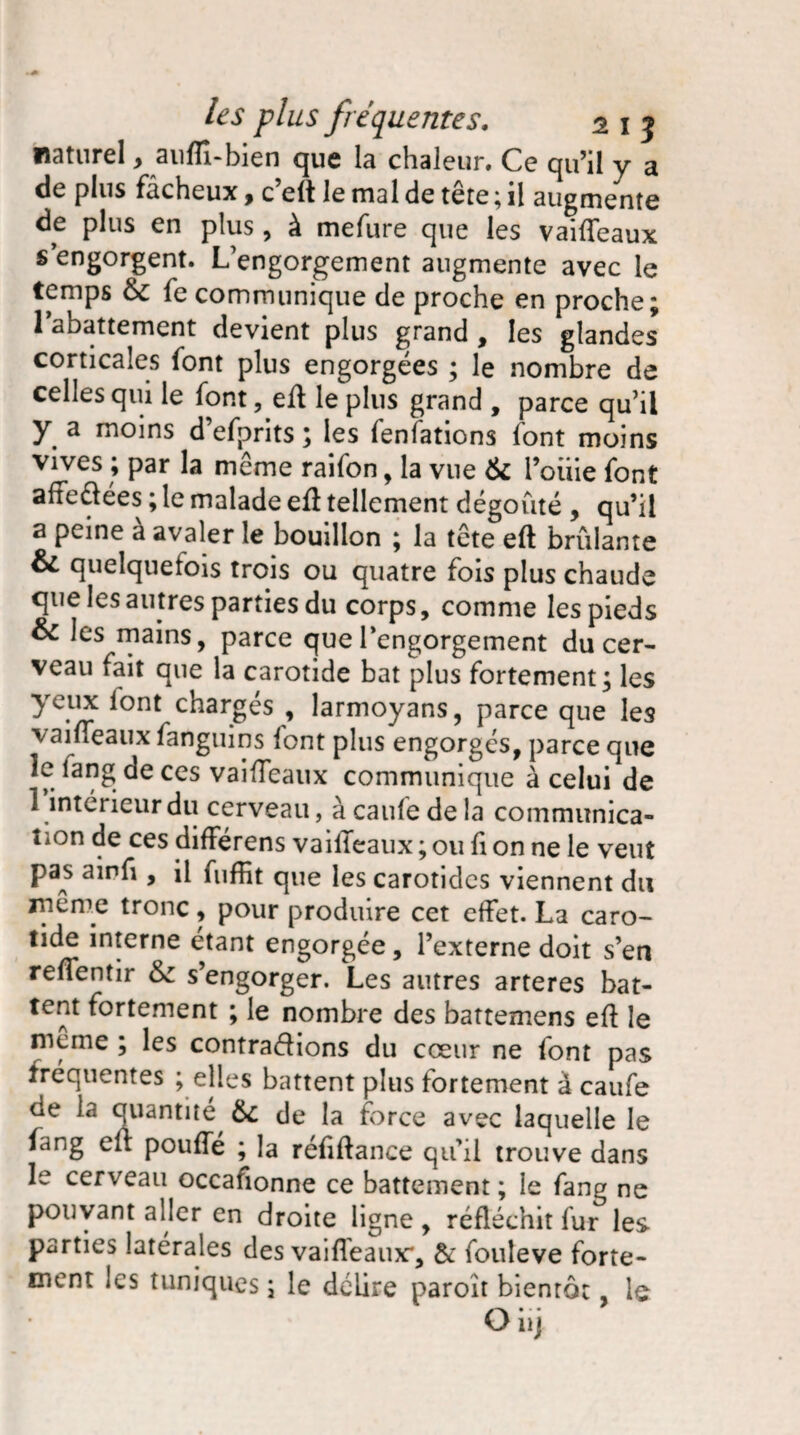 naturel, auffi-bien que la chaleur. Ce qu’il y a de plus fâcheux, c’elt le mal de tête ; il augmente de plus en plus, à mefure que les vailfeaux s’engorgent. L’engorgement augmente avec le temps &c fe communique de proche en proche; l’abattement devient plus grand , les glandes corticales font plus engorgées ; le nombre de celles qui le font, eft le plus grand , parce qu’il y a moins d’efprits ; les fenfations font moins vives ; par la meme raifon, la vue & 1’oiiie font affectées ; le malade eft tellement dégoûté , qu’il a peine à avaler le bouillon ; la tête eft brûlante & quelquefois trois ou quatre fois plus chaude que les autres parties du corps, comme les pieds & les mains, parce que l’engorgement du cer¬ veau fait que la carotide bat plus fortement; les yeux lont chargés , larmoyans, parce que les vaifleaux fanguins lont plus engorgés, parce que îe fang de ces vaifïcaux communique à celui de 1 intérieur du cerveau, à caufe de la communica¬ tion de ces différens vailleaux ; ou fi on ne le veut pas ainû , il fuffit que les carotides viennent du même tronc, pour produire cet effet. La caro¬ tide interne étant engorgée, l’externe doit s’en relfentir s’engorger. Les autres arteres bat¬ tent fortement ; le nombre des battemens eft le meme ; les contrarions du cœur ne font pas fréquentes ; elles battent plus fortement à caufe de la quantité, 6c de la force avec laquelle le fang eft pouffé ; la réftftance qu’il trouve dans le cerveau occafionne ce battement ; le fang ne pouvant aller en droite ligne , réfléchit fur les parties latérales des vaifleaux*, 6c fouleve forte¬ ment les tuniques; le délire paroît bientôt, le