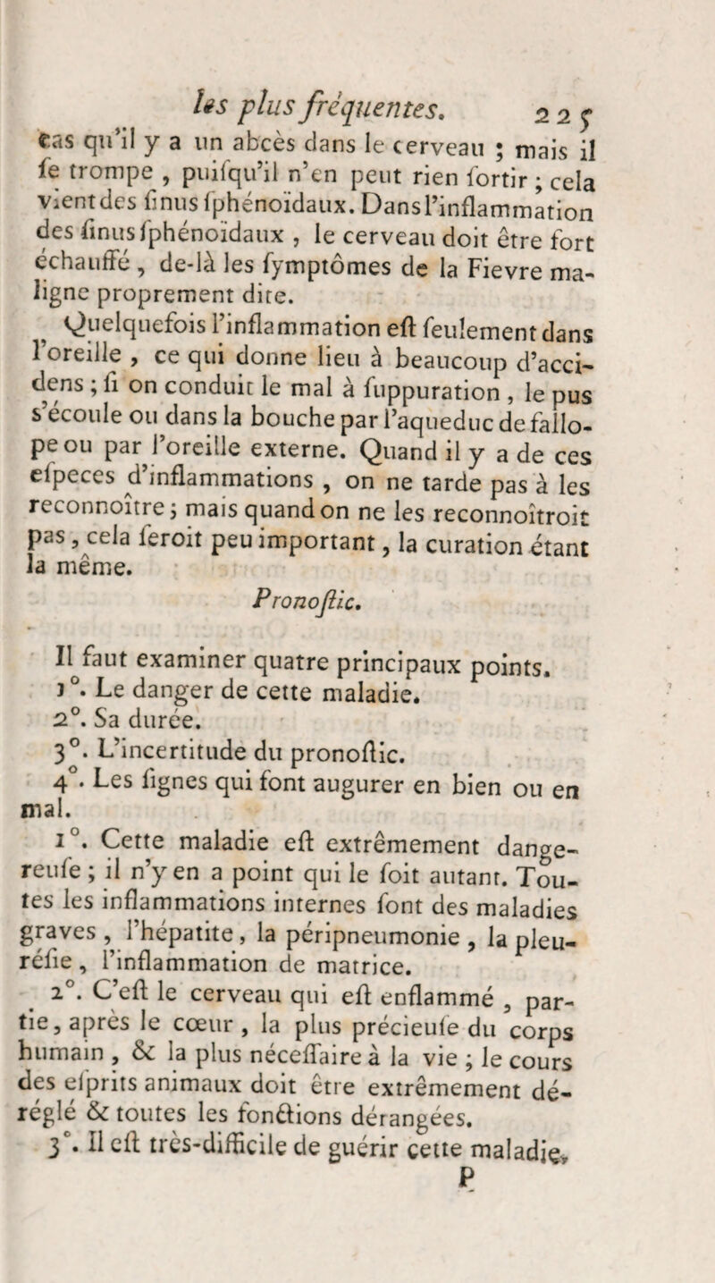 ras qu'il y a un abcès clans le cerveau ; mais il le trompe , puifqu’il n’en peut rien fortir ; cela Vientdes finus fphénoïdaux. Dansl’inflammation des finus fphénoïdaux , le cerveau doit être fort échauffé , de-lù les fymptomes de la Fievre ma¬ ligne proprement dite. Quelquefois l’inflammation eft feulement dans l’oreille , ce qui donne lieu à beaucoup d’acci- dens ; fi on conduit le mal à fuppuration , le pus s’écoule ou dans la bouche par l’aqueduc de fallo- peou par^l’oreille externe. Quand il y a de ces efpeces d’inflammations , on ne tarde pas à les reconnoitre 3 mais quand on ne les reconnoîtroit pas, cela feroit peu important, la curation étant la même. Pronojlic. Il faut examiner quatre principaux points. 3 °. Le danger de cette maladie. 2°. Sa durée. 30. L’incertitude du pronoftic. 4°. Les lignes qui font augurer en bien ou en mal. i °. Cette maladie eft extrêmement dange- reufe ; il n’y en a point qui le foit autant. Tou- tes les inflammations internes font des maladies graves , l’hépatite, la péripneumonie ? la pleu- réfie, l’inflammation de matrice. 20. C’eft le cerveau qui eft enflammé , par¬ tie, apres le ccem , la plus precieuie du corps humain , la plus néceffaire à la vie ; le cours des efprits animaux doit être extrêmement dé¬ réglé & toutes les fondions dérangées. 3e. Il cft très-difficile de guérir cette maladie- P