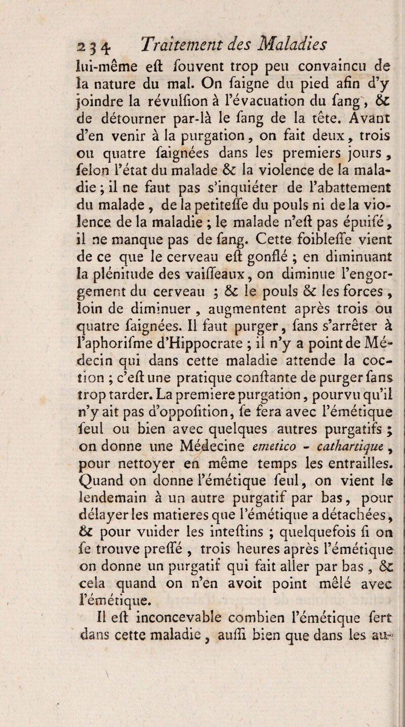 lui-même eft fouvent trop peu convaincu de la nature du mal. On faigne du pied afin d’y joindre la révulfion à l’évacuation du fang , 6c de détourner par-là le fang de la tête. Avant d’en venir à la purgation, on fait deux, trois ou quatre faignées dans les premiers jours , félon l’état du malade &: la violence de la mala¬ die ; il ne faut pas s’inquiéter de l’abattement du malade , de la petitefîe du pouls ni delà vio¬ lence de la maladie ; le malade n’eft pas épuifé, il ne manque pas de fang. Cette foibîefte vient de ce que le cerveau eft gonflé ; en diminuant la plénitude des vaiffeaux, on diminue l’engor¬ gement du cerveau ; 6c le pouls & les forces , loin de diminuer , augmentent après trois ou quatre faignées. Il faut purger, fans s’arrêter à Faphorifme d’Hippocrate ; il n’y a point de Mé¬ decin qui dans cette maladie attende la coc- îion ; c’eftune pratique confiante de purger fans trop tarder. La première purgation, pourvu qu’il n’y ait pas d’oppofition, fe fera avec l’émétique feul ou bien avec quelques autres purgatifs ; on donne une Médecine emetico - cathartique, pour nettoyer en même temps les entrailles. Quand on donne l’émétique feul, on vient le lendemain à un autre purgatif par bas, pour délayer les matières que l’émétique a détachées, ÔC pour vuider les inteftins ; quelquefois fi on fe trouve prefte , trois heures après l’émétique on donne un purgatif qui fait aller par bas , Sc cela quand on n’en avoit point mêlé avec l’émétique. Il eft inconcevable combien l’émétique fert dans cette maladie , atifti bien que dans les au-