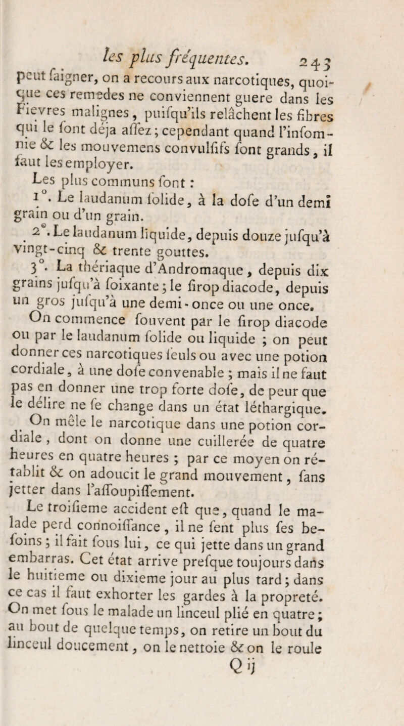 peut faigner, on a recours aux narcotiques, quoi- que ces remedes ne conviennent guère dans les Hevres malignes ^ puifqu’ils relâchent les fibres qui le font déjà afiez ; cependant quand l’infom- me 6c les mouvemens convulfifs font grands, il faut les employer. Les plus communs font : 1 . Le laudanum lolide, à la dofe d’un demi grain ou d’un grain. . 2 «Lelaudanum liquide, depuis douze jufqu’à Vingt-cinq 6c trente gouttes. 3 • La thériaque d’Àndromaque, depuis dix grains jufqu a foixante;le firop diacode, depuis un gros jufqu’à une demi-once ou une once. On commence fouvent par le firop diacode ou par le laudanum folide ou liquide ; on peut donner ces narcotiques leuls ou avec une potion cordiale, à une dole convenable ; mais il ne faut pas en donner une trop forte dofe, de peur que le délire ne fe change dans un état léthargique. On me le le narcotique dans une potion cor¬ diale , dont on donne une cuillerée de quatre heures en quatre heures ; par ce moyen on ré¬ tablit 6c on adoucit le grand mouvement, fans jetter dans raffoupiffement. Le troifieme accident eft que, quand le ma¬ lade perd connoifiance , il ne fent plus fes be- loins ; il tait fous lui, ce qui jette dans un grand embarras. Cet état arrive prefque toujours dans le huitième ou dixième jour au plus tard; dans ce cas il faut exhorter les gardes à la propreté. On met fous le malade un linceul plié en quatre; au bout de quelque temps, on retire un bout du linceul doucement, on le nettoie &on le roule Qij