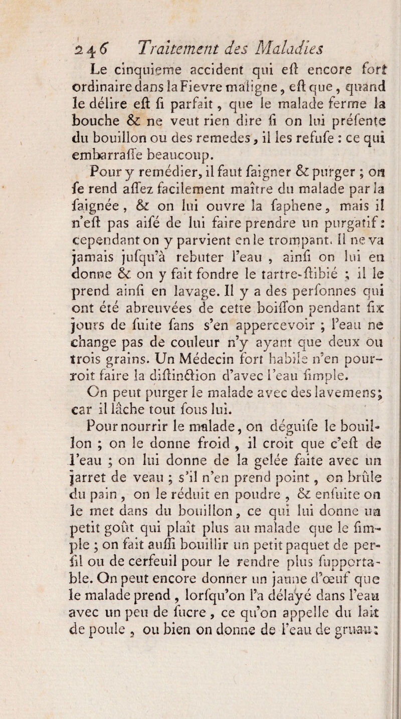 Le cinquième accident qui efl encore fort ordinaire dans la Fievre maligne, eftque, quand le délire efl fi parfait, que le malade ferme la bouche Si ne veut rien dire fi on lui préfente du bouillon ou des remedes * il les refufe : ce qui embarrafle beaucoup. Pour y remédier, il faut faigner Si purger ; on fe rend allez facilement maître du malade parla faignée , & on lui ouvre la faphene, mais iî n’efi pas aifé de lui faire prendre un purgatif : cependanton y parvient en le trompant. Il ne va jamais julqu’à rebuter l’eau , ainfi on lui en donne Sc on y fait fondre le tartre-ftibié ; il le prend ainlt en lavage. Il y a des personnes qui ont été abreuvées de cette boiffon pendant fix jours de fuite fans s’en appercevoir ; l’eau ne change pas de couleur n’y ayant que deux ou trois grains. Un Médecin fort habile n’en pour- roit faire la diflin&ion d’avec l’eau fimple. On peut purger le malade avec deslavemens; car il lâche tout fous lui. Pour nourrir le malade, on déguife le bouil¬ lon ; on le donne froid , il croit que c’efl de l’eau ; on lui donne de la gelée faite avec un jarret de veau ; s’il n’en prend point, on brûle du pain , on le réduit en poudre , Si enfuite on le met dans du bouillon, ce qui lui donne un petit goût qui plaît plus au malade que le fini- pie ; on fait aufîî bouillir un petit paquet de pér¬ il! ou de cerfeuil pour le rendre plus fupporta- ble. On peut encore donner un jaune d’œuf que le malade prend , lorfqu’on l’a délayé dans l’eau avec un peu de lucre, ce qu’on appelle du lait