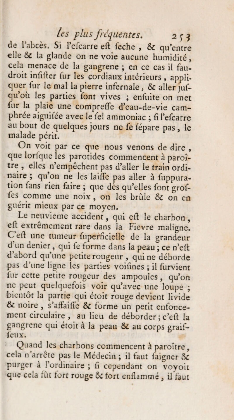 de l’abcès. Si l’efcarre eft feche , 6c qu entre eile 6c la glande on ne voie aucune humidité, cela menace de la gangrené ; en ce cas il fau- droit infiûer lur les cordiaux intérieurs , appli¬ quer fur le mai la pierre infernale, 6c aller juf- qu’oii les parties font vives ; enfuite on met fur la plaie une compreffe d’eau-de-vie cam¬ phrée aiguifée avec le fel ammoniac ; fi l’efcarre au bout de quelques jours ne fe fépare pas, le malade périt. On voit par ce que nous venons de dire , que lorique les parotides commencent à paroî- tre , elles n’empêchent pas d’aller le train ordi¬ naire ; qu’on ne les laifTe pas aller à fnppura- tion fans rien faire ; que dès qu’elles font grof- fes, comme une noix , on les brûle 6c on en guérit mieux par ce moyen. Le neuvième accident, qui eft le charbon, eft extrêmement rare dans la Fievre maligne. Ceft une tumeur fupetfficieile de la grandeur d’un denier, qui fe forme dans la peau ; ce n’eft d abord qu’une petite rougeur , qui ne déborde pas d’une ligne les parties voifines ; il furvient fur cette petite rougeur des ampoules, qu’on ne peut quelquefois voir qu’avec une loupe ; bientôt la partie qui étoit rouge devient livide 6c noire , s affaifïe 6c forme un petit enfonce¬ ment circulaire, au heu de déborder ; c’eft la gangrène qui étoit à la peau 6c au corps graif- feux. Quand les charbons commencent à paroître, cela n arrête pas le Médecin ; il faut faigner 6c purger à l’ordinaire ; fi cependant on voyoit que cela fût fort rouge 6c fort enflammé, il faut